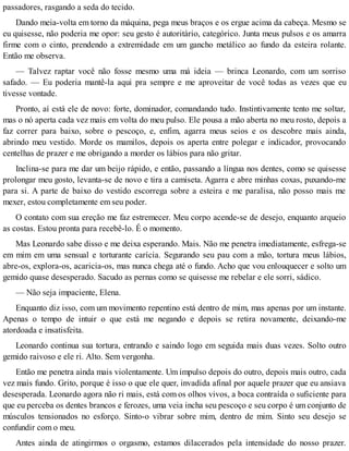 passadores, rasgando a seda do tecido.
Dando meia-volta em torno da máquina, pega meus braços e os ergue acima da cabeça. Mesmo se
eu quisesse, não poderia me opor: seu gesto é autoritário, categórico. Junta meus pulsos e os amarra
firme com o cinto, prendendo a extremidade em um gancho metálico ao fundo da esteira rolante.
Então me observa.
— Talvez raptar você não fosse mesmo uma má ideia — brinca Leonardo, com um sorriso
safado. — Eu poderia mantê-la aqui pra sempre e me aproveitar de você todas as vezes que eu
tivesse vontade.
Pronto, aí está ele de novo: forte, dominador, comandando tudo. Instintivamente tento me soltar,
mas o nó aperta cada vez mais em volta do meu pulso. Ele pousa a mão aberta no meu rosto, depois a
faz correr para baixo, sobre o pescoço, e, enfim, agarra meus seios e os descobre mais ainda,
abrindo meu vestido. Morde os mamilos, depois os aperta entre polegar e indicador, provocando
centelhas de prazer e me obrigando a morder os lábios para não gritar.
Inclina-se para me dar um beijo rápido, e então, passando a língua nos dentes, como se quisesse
prolongar meu gosto, levanta-se de novo e tira a camiseta. Agarra e abre minhas coxas, puxando-me
para si. A parte de baixo do vestido escorrega sobre a esteira e me paralisa, não posso mais me
mexer, estou completamente em seu poder.
O contato com sua ereção me faz estremecer. Meu corpo acende-se de desejo, enquanto arqueio
as costas. Estou pronta para recebê-lo. É o momento.
Mas Leonardo sabe disso e me deixa esperando. Mais. Não me penetra imediatamente, esfrega-se
em mim em uma sensual e torturante carícia. Segurando seu pau com a mão, tortura meus lábios,
abre-os, explora-os, acaricia-os, mas nunca chega até o fundo. Acho que vou enlouquecer e solto um
gemido quase desesperado. Sacudo as pernas como se quisesse me rebelar e ele sorri, sádico.
— Não seja impaciente, Elena.
Enquanto diz isso, com um movimento repentino está dentro de mim, mas apenas por um instante.
Apenas o tempo de intuir o que está me negando e depois se retira novamente, deixando-me
atordoada e insatisfeita.
Leonardo continua sua tortura, entrando e saindo logo em seguida mais duas vezes. Solto outro
gemido raivoso e ele ri. Alto. Sem vergonha.
Então me penetra ainda mais violentamente. Um impulso depois do outro, depois mais outro, cada
vez mais fundo. Grito, porque é isso o que ele quer, invadida afinal por aquele prazer que eu ansiava
desesperada. Leonardo agora não ri mais, está com os olhos vivos, a boca contraída o suficiente para
que eu perceba os dentes brancos e ferozes, uma veia incha seu pescoço e seu corpo é um conjunto de
músculos tensionados no esforço. Sinto-o vibrar sobre mim, dentro de mim. Sinto seu desejo se
confundir com o meu.
Antes ainda de atingirmos o orgasmo, estamos dilacerados pela intensidade do nosso prazer.
 