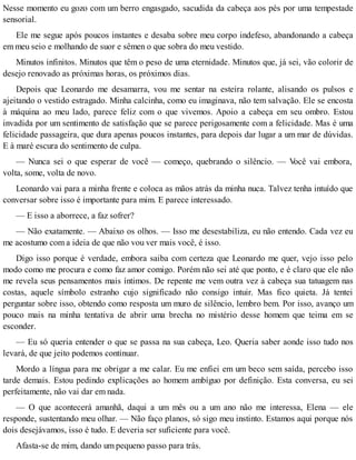 Nesse momento eu gozo com um berro engasgado, sacudida da cabeça aos pés por uma tempestade
sensorial.
Ele me segue após poucos instantes e desaba sobre meu corpo indefeso, abandonando a cabeça
em meu seio e molhando de suor e sêmen o que sobra do meu vestido.
Minutos infinitos. Minutos que têm o peso de uma eternidade. Minutos que, já sei, vão colorir de
desejo renovado as próximas horas, os próximos dias.
Depois que Leonardo me desamarra, vou me sentar na esteira rolante, alisando os pulsos e
ajeitando o vestido estragado. Minha calcinha, como eu imaginava, não tem salvação. Ele se encosta
à máquina ao meu lado, parece feliz com o que vivemos. Apoio a cabeça em seu ombro. Estou
invadida por um sentimento de satisfação que se parece perigosamente com a felicidade. Mas é uma
felicidade passageira, que dura apenas poucos instantes, para depois dar lugar a um mar de dúvidas.
E à maré escura do sentimento de culpa.
— Nunca sei o que esperar de você — começo, quebrando o silêncio. — Você vai embora,
volta, some, volta de novo.
Leonardo vai para a minha frente e coloca as mãos atrás da minha nuca. Talvez tenha intuído que
conversar sobre isso é importante para mim. E parece interessado.
— E isso a aborrece, a faz sofrer?
— Não exatamente. — Abaixo os olhos. — Isso me desestabiliza, eu não entendo. Cada vez eu
me acostumo com a ideia de que não vou ver mais você, é isso.
Digo isso porque é verdade, embora saiba com certeza que Leonardo me quer, vejo isso pelo
modo como me procura e como faz amor comigo. Porém não sei até que ponto, e é claro que ele não
me revela seus pensamentos mais íntimos. De repente me vem outra vez à cabeça sua tatuagem nas
costas, aquele símbolo estranho cujo significado não consigo intuir. Mas fico quieta. Já tentei
perguntar sobre isso, obtendo como resposta um muro de silêncio, lembro bem. Por isso, avanço um
pouco mais na minha tentativa de abrir uma brecha no mistério desse homem que teima em se
esconder.
— Eu só queria entender o que se passa na sua cabeça, Leo. Queria saber aonde isso tudo nos
levará, de que jeito podemos continuar.
Mordo a língua para me obrigar a me calar. Eu me enfiei em um beco sem saída, percebo isso
tarde demais. Estou pedindo explicações ao homem ambíguo por definição. Esta conversa, eu sei
perfeitamente, não vai dar em nada.
— O que acontecerá amanhã, daqui a um mês ou a um ano não me interessa, Elena — ele
responde, sustentando meu olhar. — Não faço planos, só sigo meu instinto. Estamos aqui porque nós
dois desejávamos, isso é tudo. E deveria ser suficiente para você.
Afasta-se de mim, dando um pequeno passo para trás.
 