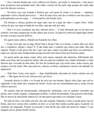 — Sou o mesmo homem que você conheceu em Veneza, com todas as limitações, e não posso
fazer promessas nem pretender nada. Não tenho o direito de lhe pedir algo porque não tenho nada
para lhe oferecer em troca.
— Ou talvez essa seja somente a história que você gosta de contar a si mesmo — murmuro,
engolindo a saliva. Decidi provocá-lo. — Você diz uma coisa, mas faz o contrário com suas ações. E
principalmente com seu corpo. — A brincadeira está ficando séria.
Ele balança a cabeça, gostaria de negar tudo, mas eu a pego nas mãos e seguro firme. Tenho
certeza de que vejo algo no fundo do seu olhar, algo que arde por mim.
— Não é só sexo, Leonardo, nós dois sabemos disso. — É uma afirmação que sai de mim sem
controle, com uma coragem que eu não achava que tivesse. As palavras sobem de algum lugar dentro
de mim, sem que eu possa detê-las.
Ele agarra meus ombros, olhando-me fixamente nos olhos.
— O que você quer que eu diga, Elena? Que a desejo? Sim, eu a desejo, e muito. Que isso entre
nós é verdadeiro, intenso e único? É. E não tenho mais o controle que achava que tinha. Mas não
importa. Porque eu não posso lhe dar o que você quer: nunca vou pedir que deixe seu namorado e
mude sua vida por mim. Simplesmente porque nós dois não fomos feitos pra ficarmos juntos.
Eu queria gritar que nunca vamos saber, pelo menos enquanto não tentarmos. Infelizmente não
tenho essa força, não sou capaz de rebater, não sou capaz de combater sua vontade obstinada e o lado
obscuro que o esconde do meu olhar. Por trás do Leonardo que vejo existe outro, tenho certeza, que
começa a me dar medo. Mas suas palavras, sinceras ou falsas, machucam e preciso me defender de
algum jeito.
— Tudo bem. Como você quiser — digo, humildemente, descendo da esteira rolante com um
pulo. — Mas agora me leve de volta pra casa, por favor.
Leonardo abaixa os olhos e os levanta de novo por um instante. Queria dizer algo, mas está se
segurando. E não tenho mais coragem de insistir. Assim, nós nos encaminhamos para a saída, em um
silêncio opressor.
De repente sinto-me decepcionada, enfraquecida, maltratada, vejo as manchas vermelhas nas
pernas, meu vestido rasgado, a maquiagem desfeita, o cabelo desarrumado. Uma guerreira derrotada.
São as marcas de uma paixão impossível, de uma guerra que nunca vou conseguir vencer.
Do lado de fora o sol ainda está alto, mas não esquenta. Enquanto a moto se perde pelas ruas de
Roma, uma nova certeza abre caminho em mim: se eu não fizer minha escolha agora, Leonardo vai
continuar me magoando. Porque seu passado é uma ferida que ainda não parou de sangrar. E que
ninguém, talvez, poderá fechar um dia.
 