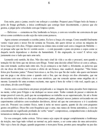 6
Esta noite, para o jantar, resolvi me esforçar e cozinhar. Preparei para Filippo bolo de batata e
peito de frango grelhado, a única combinação que consigo fazer decentemente, e parece que ele
gostou, a julgar pela velocidade com que limpou o prato.
— Delicioso — comentou no fim, lambendo os beiços, e com seu veredito me convenceu de que
talvez como cozinheira eu não seja tão ruim como pensava.
Agora estamos arrumando a cozinha juntos. Eu lavo a louça; ele enxuga. Como amanhã finalmente
vamos viajar para o nosso fim de semana na Toscana, não quero deixar as coisas na máquina de
lavar louça por três dias. Filippo amarrou na cintura meu avental azul com a imagem da Mafalda —
só porque sabe que me faz rir vestido assim — e está passando o pano em pratos e copos como se
daquela tarefa dependesse o destino da humanidade. É tão engraçado, às vezes! E talvez seja
justamente esse o lado que mais amo nele.
Leonardo está sumido, há dias. Não deu mais sinal de vida e eu não o procurei, nem quando a
tentação foi tão forte que me deixou sem fôlego. Tomei uma decisão afinal.Talvez só com a cabeça,
mas está tomada: acabou tudo entre nós. Eu já começava a me iludir e, felizmente, as palavras que
ele me disse da última vez tiveram o efeito de um brusco, mas saudável, despertar: “Não fomos
feitos pra ficarmos juntos.” Pensei bem nisso e, no fim, tive que lhe dar razão: não quero um homem
que me pega e me deixa como e quando está a fim, que me deseja em dias alternados, que me
desorienta com seus silêncios e com seus mistérios, que me concede apenas umas migalhas de si
mesmo. Leonardo foi uma aventura excitante, mas agora é hora de voltar à vida real, aquela que, a
esta altura, divido com Filippo.
Assim, com a consciência um pouco prejudicada e as imagens dos meus pecados bem impressas
na mente, voltei para Filippo e me dediquei ao nosso amor. Tenho vontade de passar o máximo de
tempo possível com ele, pedi que me acompanhasse ao trabalho ou ao supermercado, fui até a frente
do escritório dele todos os dias para almoçarmos juntos, planejei nossos jantares arriscando-me em
experimentos culinários com resultados duvidosos, deixei até que me convencesse a ir à academia
com ele. Procurei seu contato físico, tanto à noite no nosso quarto, quanto de dia com pequenos
gestos em público. Disse-lhe com frequência que o amo, mas nunca de forma automática, e sim me
concentrando no significado profundo do verbo “amar”: compromisso, companheirismo e dedicação
tornaram-se minhas palavras de ordem.
Eu vou conseguir, tenho certeza. Talvez nunca seja capaz de apagar completamente a lembrança
da traição, mas logo tudo voltará ao normal ou, pelo menos, a ser como antes do meu aniversário.
Não vejo a hora de chegar, quando pegaremos o trem para Siena, prontos para mergulhar na paz das
 