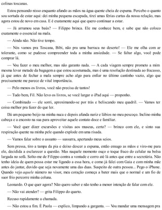 colinas toscanas.
Estou pensando nisso enquanto afundo as mãos na água quente cheia de espuma. Percebo o quanto
sou sortuda de estar aqui: dei minha pequena escapada, tirei umas férias curtas da nossa relação, mas
agora estou de novo em casa. E é exatamente aqui que quero continuar a estar.
— Já arrumou seus baús? — Filippo brinca. Ele me conhece bem, e sabe que não coloco
exatamente o essencial na mala.
— Ainda não. Não tive tempo.
— Nós vamos pra Toscana, Bibi, não pra uma barraca no deserto! — Ele me olha com ar
tolerante, como se pudesse compreender toda a minha ansiedade. — Se faltar algo, você pode
comprar lá.
— Vou fazer o meu melhor, mas não garanto nada. — A cada viagem sempre prometo a mim
mesma levar metade da bagagem a que estou acostumada, mas é uma resolução destinada ao fracasso,
já que antes de fechar a mala sempre acho algo para enfiar no último cantinho vazio, algo que
precisamente me parece de vital importância.
— Pelo menos os livros, você não precisa de tantos!
— Tudo bem, Fil. Não levo os livros, se você largar o iPad aqui — proponho.
— Combinado — ele sorri, aproximando-se por trás e beliscando meu quadril. — Vamos ter
coisa melhor pra fazer do que ler.
Dá um pequeno beijo na minha nuca e depois afunda nariz e lábios no meu pescoço. Inclino minha
cabeça e a encosto na sua para aproveitar aquele contato doce e familiar.
— Você quer dizer excursões e visitas aos museus, certo? — brinco com ele, e sinto sua
respiração quente na minha pele quando explode em uma risada.
— Vamos falar sobre o assunto — sussurra, apertando meus seios.
Sem pressa, tiro a tampa da pia e deixo descer a espuma, então enxugo as mãos e viro-me para
ele, decidida a esclarecer a questão. Mas naquele momento ouço o toque fraco do celular na bolsa
largada no sofá. Solto-me de Filippo contra a vontade e corro até lá antes que entre a secretária. Não
tenho ideia de quem possa estar me ligando a essa hora, e como já falei com Gaia e com minha mãe
antes do jantar, duvido que seja novamente uma das duas. Suspeito de outra pessoa... Pego o iPhone.
Quando vejo aquele número no visor, meu coração começa a bater mais que o normal e um fio de
suor frio percorre minha coluna.
Leonardo. O que quer agora? Não quero saber e não tenho a menor intenção de falar com ele.
— Não vai atender? — grita Filippo do quarto.
Recuso rapidamente a chamada.
— Não estou a fim. É Paola — explico, limpando a garganta. — Vou mandar uma mensagem pra
 