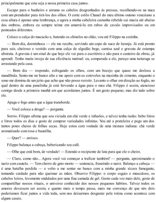 principalmente que esta seja a nossa primeira casa juntos.
Escapo para o banheiro e arrumo os cabelos desgrenhados às pressas, recolhendo-os na nuca
com um prendedor para tirá-los dos olhos. O corte estilo Chanel do meu último outono veneziano a
essa altura é apenas uma lembrança, e agora a minha cabeleira castanha rebelde cai macia até abaixo
dos ombros, embora eu sempre teime em amarrá-la em rabos de cavalo improvisados ou em
penteados diferentes.
Coloco a calça do macacão e, batendo os chinelos no chão, vou até Filippo na cozinha.
— Bom dia, dorminhoca — ele me recebe, servindo um copo de suco de laranja. Já está pronto
para sair, cheiroso e vestido com uma calça de algodão bege, camisa azul e gravata de estampa
abstrata. A gravata é um sinal de que hoje ele vai para o escritório e não para o canteiro de obras, já
aprendi. Tenho muita inveja de sua eficiência matinal: eu, comparada a ele, pareço uma tartaruga se
arrastando pela casa.
— Bom dia — respondo, esfregando os olhos, com um bocejo que quase me desloca a
mandíbula. Sento-me no banco alto e me apoio com os cotovelos na mesinha de cimento, enquanto o
sono me domina de um jeito que acho que não posso resistir. Levanto o olhar em direção ao fogão, no
qual dentro de uma panelinha já está fervendo a água para o meu chá. Filippo é assim, atencioso
comigo desde a primeira manhã em que acordamos juntos. É um gesto pequeno, mas diz tudo sobre
ele.
Apaga o fogo antes que a água transborde.
— Você coloca a droga? — pergunta.
Sorrio. Filippo afirma que sou viciada em chá verde e infusões, e talvez tenha razão: bebo litros
e litros todos os dias e gosto de comprar variedades infinitas. Vou até a prateleira e pego um dos
tantos potes cheios de folhas secas. Hoje estou com vontade de uma mistura indiana: chá verde
aromatizado com rosa e baunilha.
— Quer? — arrisco.
Filippo balança a cabeça, bebericando seu café.
— Olhe que está bom, de verdade! — Estendo o recipiente de lata para que ele o cheire.
— Claro, como não... Agora você vai começar a traficar também? — pergunta, aproximando o
nariz com cautela. — Tem cheiro de gato morto — sentencia, franzindo o nariz. Balanço a cabeça —
é uma batalha perdida — e volto a me sentar no banco com a minha grande xícara fumegante,
tomando cuidado para não queimar as mãos. Observo Filippo: o corpo esguio e musculoso, os
cabelos loiros, levemente ondulados por uma fina camada de gel. Gosto cada vez mais dele, gosto de
compartilhar nossos rituais, o universo conhecido dos nossos pequenos hábitos. Talvez todos os
amores devessem ser assim, e quanto mais o tempo passa, mais me convenço de que nós dois
poderíamos ficar juntos a vida toda, sem nos deixarmos desgastar pela rotina como acontece com
alguns casais.
 