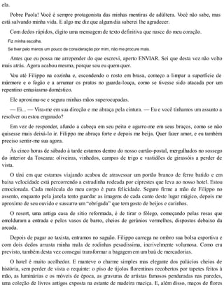 ela.
Pobre Paola! Você é sempre protagonista das minhas mentiras de adúltera. Você não sabe, mas
está salvando minha vida. E algo me diz que algum dia saberei lhe agradecer.
Com dedos rápidos, digito uma mensagem de texto definitiva que nasce do meu coração.
Fiz minha escolha.
Se tiver pelo menos um pouco de consideração por mim, não me procure mais.
Antes que eu possa me arrepender do que escrevi, aperto ENVIAR. Sei que desta vez não volto
mais atrás. Agora acabou mesmo, porque sou eu quem quer.
Vou até Filippo na cozinha e, escondendo o rosto em brasa, começo a limpar a superfície de
mármore e o fogão e a arrumar os pratos no guarda-louça, como se tivesse sido atacada por um
repentino entusiasmo doméstico.
Ele aproxima-se e segura minhas mãos superocupadas.
— Ei... — Vira-me em sua direção e me abraça pela cintura. — Eu e você tínhamos um assunto a
resolver ou estou enganado?
Em vez de responder, afundo a cabeça em seu peito e agarro-me em seus braços, como se não
quisesse mais deixá-lo ir. Filippo me abraça forte e depois me beija. Quer fazer amor, e eu também
preciso sentir-me sua agora.
Às cinco horas de sábado à tarde estamos dentro do nosso cartão-postal, mergulhados no sossego
do interior da Toscana: oliveiras, vinhedos, campos de trigo e vastidões de girassóis a perder de
vista.
O táxi em que estamos viajando acabou de atravessar um portão branco de ferro batido e em
baixa velocidade está percorrendo a estradinha rodeada por ciprestes que leva ao nosso hotel. Estou
emocionada. Cada molécula do meu corpo é pura felicidade. Seguro firme a mão de Filippo no
assento, enquanto pela janela tento guardar as imagens de cada canto deste lugar mágico, depois me
aproximo de seu ouvido e sussurro um “obrigada” que tem gosto de beijos e carinhos.
O resort, uma antiga casa de sítio reformada, é de tirar o fôlego, começando pelas rosas que
emolduram a entrada e pelos vasos de barro, cheios de gerânios vermelhos, dispostos debaixo da
arcada.
Depois de pagar ao taxista, entramos no saguão. Filippo carrega no ombro sua bolsa esportiva e
com dois dedos arrasta minha mala de rodinhas pesadíssima, incrivelmente volumosa. Como era
previsto, também desta vez consegui transformar a bagagem em um baú de mercadorias.
O hotel é muito acolhedor. E manteve o charme simples mas elegante dos palácios cheios de
história, sem perder de vista o requinte: o piso de tijolos florentinos recobertos por tapetes feitos à
mão, as luminárias e os móveis de época, as gravuras de artistas famosos penduradas nas paredes,
uma coleção de livros antigos exposta na estante de madeira maciça. E, além disso, maços de flores
 