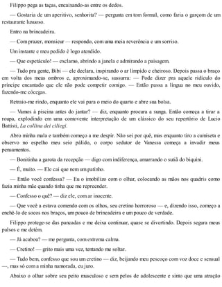 Filippo pega as taças, encaixando-as entre os dedos.
— Gostaria de um aperitivo, senhorita? — pergunta em tom formal, como faria o garçom de um
restaurante luxuoso.
Entro na brincadeira.
— Com prazer, monsieur — respondo, com uma meia reverência e um sorriso.
Um instante e meu pedido é logo atendido.
— Que espetáculo! — exclamo, abrindo a janela e admirando a paisagem.
— Tudo pra gente, Bibi — ele declara, inspirando o ar límpido e cheiroso. Depois passa o braço
em volta dos meus ombros e, aproximando-se, sussurra: — Pode dizer pra aquele ridículo do
príncipe encantado que ele não pode competir comigo. — Então passa a língua no meu ouvido,
fazendo-me cócegas.
Retraio-me rindo, enquanto ele vai para o meio do quarto e abre sua bolsa.
— Vamos à piscina antes do jantar? — diz, enquanto procura a sunga. Então começa a tirar a
roupa, explodindo em uma comovente interpretação de um clássico do seu repertório de Lucio
Battisti, La collina dei ciliegi.
Abro minha mala e também começo a me despir. Não sei por quê, mas enquanto tiro a camiseta e
observo no espelho meu seio pálido, o corpo sedutor de Vanessa começa a invadir meus
pensamentos.
— Bonitinha a garota da recepção — digo com indiferença, amarrando o sutiã do biquíni.
— É, muito. — Ele cai que nem um patinho.
— Então você confessa? — Eu o imobilizo com o olhar, colocando as mãos nos quadris como
fazia minha mãe quando tinha que me repreender.
— Confesso o quê? — diz ele, com ar inocente.
— Que você a estava comendo com os olhos, seu cretino horroroso — e, dizendo isso, começo a
enchê-lo de socos nos braços, um pouco de brincadeira e um pouco de verdade.
Filippo protege-se das pancadas e me deixa continuar, quase se divertindo. Depois segura meus
pulsos e me detém.
— Já acabou? — me pergunta, com extrema calma.
— Cretino! — grito mais uma vez, tentando me soltar.
— Tudo bem, confesso que sou um cretino — diz, beijando meu pescoço com voz doce e sensual
—, mas só com a minha namorada, eu juro.
Abaixo o olhar sobre seu peito musculoso e sem pelos de adolescente e sinto que uma atração
 