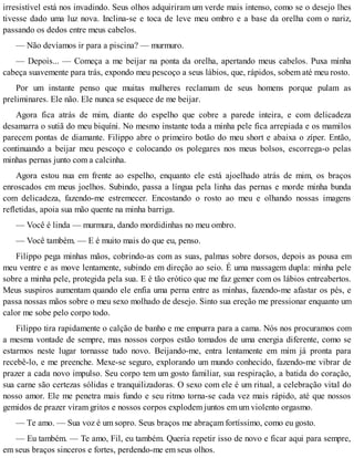 irresistível está nos invadindo. Seus olhos adquiriram um verde mais intenso, como se o desejo lhes
tivesse dado uma luz nova. Inclina-se e toca de leve meu ombro e a base da orelha com o nariz,
passando os dedos entre meus cabelos.
— Não devíamos ir para a piscina? — murmuro.
— Depois... — Começa a me beijar na ponta da orelha, apertando meus cabelos. Puxa minha
cabeça suavemente para trás, expondo meu pescoço a seus lábios, que, rápidos, sobem até meu rosto.
Por um instante penso que muitas mulheres reclamam de seus homens porque pulam as
preliminares. Ele não. Ele nunca se esquece de me beijar.
Agora fica atrás de mim, diante do espelho que cobre a parede inteira, e com delicadeza
desamarra o sutiã do meu biquíni. No mesmo instante toda a minha pele fica arrepiada e os mamilos
parecem pontas de diamante. Filippo abre o primeiro botão do meu short e abaixa o zíper. Então,
continuando a beijar meu pescoço e colocando os polegares nos meus bolsos, escorrega-o pelas
minhas pernas junto com a calcinha.
Agora estou nua em frente ao espelho, enquanto ele está ajoelhado atrás de mim, os braços
enroscados em meus joelhos. Subindo, passa a língua pela linha das pernas e morde minha bunda
com delicadeza, fazendo-me estremecer. Encostando o rosto ao meu e olhando nossas imagens
refletidas, apoia sua mão quente na minha barriga.
— Você é linda — murmura, dando mordidinhas no meu ombro.
— Você também. — E é muito mais do que eu, penso.
Filippo pega minhas mãos, cobrindo-as com as suas, palmas sobre dorsos, depois as pousa em
meu ventre e as move lentamente, subindo em direção ao seio. É uma massagem dupla: minha pele
sobre a minha pele, protegida pela sua. E é tão erótico que me faz gemer com os lábios entreabertos.
Meus suspiros aumentam quando ele enfia uma perna entre as minhas, fazendo-me afastar os pés, e
passa nossas mãos sobre o meu sexo molhado de desejo. Sinto sua ereção me pressionar enquanto um
calor me sobe pelo corpo todo.
Filippo tira rapidamente o calção de banho e me empurra para a cama. Nós nos procuramos com
a mesma vontade de sempre, mas nossos corpos estão tomados de uma energia diferente, como se
estarmos neste lugar tornasse tudo novo. Beijando-me, entra lentamente em mim já pronta para
recebê-lo, e me preenche. Mexe-se seguro, explorando um mundo conhecido, fazendo-me vibrar de
prazer a cada novo impulso. Seu corpo tem um gosto familiar, sua respiração, a batida do coração,
sua carne são certezas sólidas e tranquilizadoras. O sexo com ele é um ritual, a celebração vital do
nosso amor. Ele me penetra mais fundo e seu ritmo torna-se cada vez mais rápido, até que nossos
gemidos de prazer viram gritos e nossos corpos explodem juntos em um violento orgasmo.
— Te amo. — Sua voz é um sopro. Seus braços me abraçam fortíssimo, como eu gosto.
— Eu também. — Te amo, Fil, eu também. Queria repetir isso de novo e ficar aqui para sempre,
em seus braços sinceros e fortes, perdendo-me em seus olhos.
 