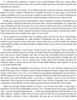 É o orgasmo mais verdadeiro e poderoso que já experimentamos desde que estamos juntos.
Somos dois corpos sem forças, agora. Dois corações batendo num único som. Duas respirações que
não param de se procurar.
Filippo levanta-se com calma e vai ao banheiro para abrir a torneira da jacuzzi. Poucos instantes
depois vou atrás. A banheira redonda está se enchendo aos poucos. O vapor ergue-se por cima da
espuma, acendendo-se de cores que vão do vermelho ao azul-escuro. No ar, um cheiro afrodisíaco de
rosa e baunilha. Nada de piscina esta noite, apenas intimidade e paixão no nosso ninho de amor.
Prendo meus cabelos na nuca com um grampo e juntos afundamos na espuma, escondendo-nos no
meio das bolhas. Filippo pega meu rosto com as duas mãos e me beija intensamente. Eu o aperto para
mim, retribuindo seu beijo com paixão. Eu o amo, nunca tive tanta certeza disso, e estou feliz como
não ficava há tempos. Sei que é ele o homem certo a quem amar e por quem me deixar amar. É ele
minha rocha, meu porto seguro; enquanto Leonardo foi somente uma perigosa e desesperada aventura.
Uma aventura que acabou. Daquele fogo, agora, só resta a cinza.
No dia seguinte, nos levantamos cedo. O romântico jantar à luz de velas com as especialidades
do Val d’Orcia acompanhadas do vinho Brunello di Montalcino não nos tirou o apetite. Pelo
contrário, parece que nos tornou ainda mais vorazes, tanto que, no café da manhã, nos jogamos
entusiasmados no buffet, devorando docinhos de amêndoa feitos em casa, cereais caramelizados, pão
fresco e geleias.
De manhã, passeamos a cavalo pelas estradas de terra que avançam por entre as colinas. O
contato com essa natureza pura me recarrega de energia. Nunca havia montado em um cavalo antes, e
devo dizer que foi menos traumático que subir em uma moto. Obviamente havia um instrutor de
equitação conosco. Das explicações técnicas que nos deu, acho que entendi a metade, mas pelo
menos consegui não cair, o que já é grande coisa. Filippo, que já sabia cavalgar, não parou um
instante de pegar no meu pé, mas de todo modo foi uma manhã fantástica. Adoro quando ele me faz
rir até eu não aguentar mais.
À tarde, finalmente, mergulhamos na piscina ao ar livre do resort. Estamos rodeados por um
jardim florido que cheira a lavanda e alecrim. Depois de algumas braçadas e alguns metros debaixo
d’água, resolvo parar e saio: fico ao sol, deitada em uma elegante espreguiçadeira de pano branco.
Não há ninguém em volta: pelo que parece, os hóspedes do hotel não estão interessados na piscina. E
não sabem o que estão perdendo: daqui, a vista para os vinhedos e para os vales de Ciliano é
sensacional. Parece que estou em um pequeno oásis e neste silêncio revigorante volto a respirar,
esquecendo o caos de Roma e do meu coração, que nesta paz parece afinal bater mais devagar.
Depois de um tempo Filippo também sai da água e vem até mim. Está lindo, o corpo magro e
harmonioso, um David de Michelangelo em carne e osso. Vasculha em sua bolsa, pega o inseparável
iPad — que não conseguiu deixar em casa — e deita-se na espreguiçadeira ao lado da minha. Fiel ao
papel impresso, começo a folhear uma revista que achei no hall. De vez em quando trocamos um
olhar cúmplice, esticamos o braço e saboreamos, das taças que nos serviram, um ótimo Bolgheri
 