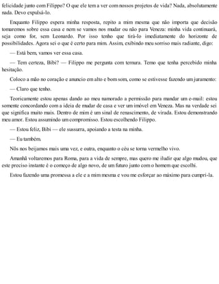 felicidade junto com Filippo? O que ele tem a ver com nossos projetos de vida? Nada, absolutamente
nada. Devo expulsá-lo.
Enquanto Filippo espera minha resposta, repito a mim mesma que não importa que decisão
tomaremos sobre essa casa e nem se vamos nos mudar ou não para Veneza: minha vida continuará,
seja como for, sem Leonardo. Por isso tenho que tirá-lo imediatamente do horizonte de
possibilidades. Agora sei o que é certo para mim. Assim, exibindo meu sorriso mais radiante, digo:
— Está bem, vamos ver essa casa.
— Tem certeza, Bibi? — Filippo me pergunta com ternura. Temo que tenha percebido minha
hesitação.
Coloco a mão no coração e anuncio em alto e bom som, como se estivesse fazendo um juramento:
— Claro que tenho.
Teoricamente estou apenas dando ao meu namorado a permissão para mandar um e-mail: estou
somente concordando com a ideia de mudar de casa e ver um imóvel em Veneza. Mas na verdade sei
que significa muito mais. Dentro de mim é um sinal de renascimento, de virada. Estou demonstrando
meu amor. Estou assumindo um compromisso. Estou escolhendo Filippo.
— Estou feliz, Bibi — ele sussurra, apoiando a testa na minha.
— Eu também.
Nõs nos beijamos mais uma vez, e outra, enquanto o céu se torna vermelho vivo.
Amanhã voltaremos para Roma, para a vida de sempre, mas quero me iludir que algo mudou, que
este preciso instante é o começo de algo novo, de um futuro junto com o homem que escolhi.
Estou fazendo uma promessa a ele e a mim mesma e vou me esforçar ao máximo para cumpri-la.
 