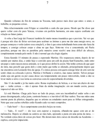 7
Quando voltamos do fim de semana na Toscana, tudo parece mais doce que antes: o amor, o
trabalho, as pequenas coisas.
Meu relacionamento com Filippo se consolida a cada dia que passa. Desde que lhe disse que
quero voltar com ele para Veneza, vivemos em perfeita harmonia, em uma espera confiante em
relação ao futuro juntos.
A volta a San Luigi dei Francesi também foi muito menos traumática que o previsto. Vai ver que
é porque três dias de férias serviram para acalmar os ânimos e para me dar uma energia nova, ou
porque começou o verão (adoro essa estação!), o fato é que estou trabalhando bem como não fazia há
tempos; e consigo colocar corpo e alma no que faço. Sinto-me viva e concentrada; até Paola
percebeu, porque me deu os parabéns pela maneira como resolvi uma área difícil do afresco,
completamente tomada pelo mofo. E não é normal que ela elogie alguém.
Estou fazendo 15 minutos de pausa e esperando Martino. Ele reapareceu ontem, depois de ter
sumido por muitos dias, e então hoje o convidei para um café da piazza Sant’Eustachio, onde entre
um papo e outro nasceu nossa amizade, se é que posso defini-la assim. Não tenho certeza do que quer
de mim, mas percebi que gosto dele e sinto muito que tenha se afastado, principalmente depois que
me encontrou com Leonardo fora da igreja. É a única pessoa com quem consigo falar de arte sem me
sentir chata ou colocada à prova. Martino é brilhante e criativo, mas nunca metido. Talvez porque
ainda seja um garoto ou por causa desse seu temperamento um pouco introvertido, tende a não se
levar muito a sério e isso torna as conversas com ele especialmente divertidas.
São 11 da manhã e já faz muito calor. Roma resplandece de beleza, o ar traz um cheiro de mar
que — tenho certeza — não é apenas fruto da minha imaginação: em um mundo assim, parece
impossível não ser feliz.
Lá está Martino. Chega pelo beco ao lado da praça, com seu inconfundível andar solto e um
pouco desengonçado, calça jeans, camiseta branca e o inevitável All Star xadrez. Traz nas mãos uma
enorme pasta de plástico, daquelas que os artistas ou estudantes usam para as folhas extragrandes.
Noto que seus cachos rebeldes estão ficando cada vez mais compridos.
— Tudo bem? — Eu o cumprimento com dois beijos no rosto.
— Tudo... E você? — diz isso sem esperar a resposta, olhando-me quase com um ar de
melancolia. Depois se afunda na cadeira ao meu lado, apoiando a pasta em uma perna da mesa. —
Na verdade estou cheio de coisas pra fazer. Me deram mais dois cursos de desenho na Academia —
explica, com jeito impaciente.
 