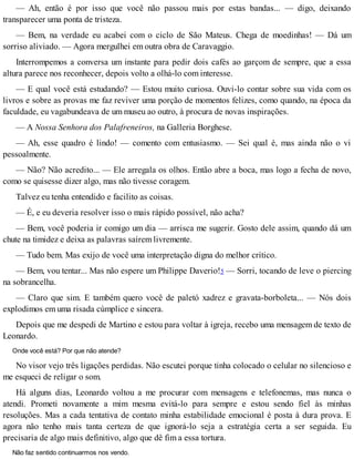 — Ah, então é por isso que você não passou mais por estas bandas... — digo, deixando
transparecer uma ponta de tristeza.
— Bem, na verdade eu acabei com o ciclo de São Mateus. Chega de moedinhas! — Dá um
sorriso aliviado. — Agora mergulhei em outra obra de Caravaggio.
Interrompemos a conversa um instante para pedir dois cafés ao garçom de sempre, que a essa
altura parece nos reconhecer, depois volto a olhá-lo com interesse.
— E qual você está estudando? — Estou muito curiosa. Ouvi-lo contar sobre sua vida com os
livros e sobre as provas me faz reviver uma porção de momentos felizes, como quando, na época da
faculdade, eu vagabundeava de um museu ao outro, à procura de novas inspirações.
— A Nossa Senhora dos Palafreneiros, na Galleria Borghese.
— Ah, esse quadro é lindo! — comento com entusiasmo. — Sei qual é, mas ainda não o vi
pessoalmente.
— Não? Não acredito... — Ele arregala os olhos. Então abre a boca, mas logo a fecha de novo,
como se quisesse dizer algo, mas não tivesse coragem.
Talvez eu tenha entendido e facilito as coisas.
— É, e eu deveria resolver isso o mais rápido possível, não acha?
— Bem, você poderia ir comigo um dia — arrisca me sugerir. Gosto dele assim, quando dá um
chute na timidez e deixa as palavras saírem livremente.
— Tudo bem. Mas exijo de você uma interpretação digna do melhor crítico.
— Bem, vou tentar... Mas não espere um Philippe Daverio!5 — Sorri, tocando de leve o piercing
na sobrancelha.
— Claro que sim. E também quero você de paletó xadrez e gravata-borboleta... — Nós dois
explodimos em uma risada cúmplice e sincera.
Depois que me despedi de Martino e estou para voltar à igreja, recebo uma mensagem de texto de
Leonardo.
Onde você está? Por que não atende?
No visor vejo três ligações perdidas. Não escutei porque tinha colocado o celular no silencioso e
me esqueci de religar o som.
Há alguns dias, Leonardo voltou a me procurar com mensagens e telefonemas, mas nunca o
atendi. Prometi novamente a mim mesma evitá-lo para sempre e estou sendo fiel às minhas
resoluções. Mas a cada tentativa de contato minha estabilidade emocional é posta à dura prova. E
agora não tenho mais tanta certeza de que ignorá-lo seja a estratégia certa a ser seguida. Eu
precisaria de algo mais definitivo, algo que dê fim a essa tortura.
Não faz sentido continuarmos nos vendo.
 