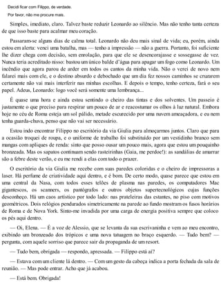 Decidi ficar com Filippo, de verdade.
Por favor, não me procure mais.
Simples, imediato, claro. Talvez baste reduzir Leonardo ao silêncio. Mas não tenho tanta certeza
de que isso baste para acalmar meu coração.
Passaram-se alguns dias de calma total. Leonardo não deu mais sinal de vida; eu, porém, ainda
estou em alerta: venci uma batalha, mas — tenho a impressão — não a guerra. Portanto, foi suficiente
lhe dizer chega com decisão, sem enrolação, para que ele se desencorajasse e sossegasse de vez.
Nunca teria acreditado nisso: bastou um único balde d’água para apagar um fogo como Leonardo. Um
incêndio que agora parou de arder em todos os cantos da minha vida. Não o verei de novo nem
falarei mais com ele, e o destino absurdo e debochado que um dia fez nossos caminhos se cruzarem
certamente não vai mais interferir nas minhas escolhas. E depois o tempo, tenho certeza, fará o seu
papel. Adeus, Leonardo: logo você será somente uma lembrança...
É quase uma hora e ainda estou sentindo o cheiro das tintas e dos solventes. Um passeio é
justamente o que preciso para respirar um pouco de ar e reacostumar os olhos à luz natural. Embora
hoje no céu de Roma esteja um sol pálido, metade escurecido por uma nuvem ameaçadora, e eu nem
tenha guarda-chuva, penso que não vai ser necessário.
Estou indo encontrar Filippo no escritório da via Giulia para almoçarmos juntos. Claro que para
a ocasião troquei de roupa, e o uniforme de trabalho foi substituído por um vestidinho branco sem
mangas com apliques de renda: sinto que posso ousar um pouco mais, agora que estou um pouquinho
bronzeada. Mas os sapatos continuam sendo rasteirinhas (Gaia, me perdoe!): as sandálias de amarrar
são a febre deste verão, e eu me rendi a elas com todo o prazer.
O escritório da via Giulia me recebe com suas paredes coloridas e o cheiro de impressoras a
laser. Há perfume de criatividade aqui dentro, e é bom. De certo modo, quase parece que estou em
uma central da Nasa, com todos esses telões de plasma nas paredes, os computadores Mac
gigantescos, os scanners, os pantógrafos e outros objetos supertecnológicos cujas funções
desconheço. Há um caos artístico por todo lado: nas prateleiras das estantes, no piso com motivos
geométricos. Dois relógios pendurados simetricamente na parede ao fundo mostram os fusos horários
de Roma e de Nova York. Sinto-me invadida por uma carga de energia positiva sempre que coloco
os pés aqui dentro.
— Oi, Elena. — É a voz de Alessio, que se levanta da sua escrivaninha e vem ao meu encontro,
exibindo um bronzeado dos trópicos e uma nova tatuagem no braço esquerdo. — Tudo bem? —
pergunta, com aquele sorriso que parece sair da propaganda de um resort.
— Tudo bem, obrigada — respondo, apressada. — Filippo está aí?
— Estava com um cliente lá dentro. — Com um gesto da cabeça indica a porta fechada da sala de
reunião. — Mas pode entrar. Acho que já acabou.
— Está bem. Obrigada!
 