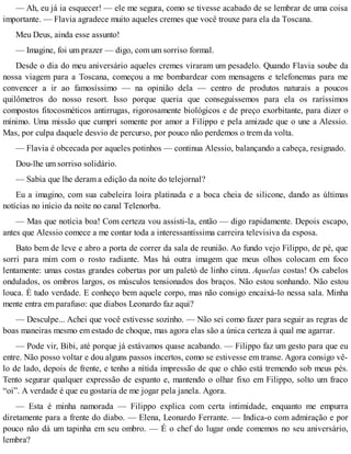 — Ah, eu já ia esquecer! — ele me segura, como se tivesse acabado de se lembrar de uma coisa
importante. — Flavia agradece muito aqueles cremes que você trouxe para ela da Toscana.
Meu Deus, ainda esse assunto!
— Imagine, foi um prazer — digo, com um sorriso formal.
Desde o dia do meu aniversário aqueles cremes viraram um pesadelo. Quando Flavia soube da
nossa viagem para a Toscana, começou a me bombardear com mensagens e telefonemas para me
convencer a ir ao famosíssimo — na opinião dela — centro de produtos naturais a poucos
quilômetros do nosso resort. Isso porque queria que conseguíssemos para ela os raríssimos
compostos fitocosméticos antirrugas, rigorosamente biológicos e de preço exorbitante, para dizer o
mínimo. Uma missão que cumpri somente por amor a Filippo e pela amizade que o une a Alessio.
Mas, por culpa daquele desvio de percurso, por pouco não perdemos o trem da volta.
— Flavia é obcecada por aqueles potinhos — continua Alessio, balançando a cabeça, resignado.
Dou-lhe um sorriso solidário.
— Sabia que lhe deram a edição da noite do telejornal?
Eu a imagino, com sua cabeleira loira platinada e a boca cheia de silicone, dando as últimas
notícias no início da noite no canal Telenorba.
— Mas que notícia boa! Com certeza vou assisti-la, então — digo rapidamente. Depois escapo,
antes que Alessio comece a me contar toda a interessantíssima carreira televisiva da esposa.
Bato bem de leve e abro a porta de correr da sala de reunião. Ao fundo vejo Filippo, de pé, que
sorri para mim com o rosto radiante. Mas há outra imagem que meus olhos colocam em foco
lentamente: umas costas grandes cobertas por um paletó de linho cinza. Aquelas costas! Os cabelos
ondulados, os ombros largos, os músculos tensionados dos braços. Não estou sonhando. Não estou
louca. É tudo verdade. E conheço bem aquele corpo, mas não consigo encaixá-lo nessa sala. Minha
mente entra em parafuso: que diabos Leonardo faz aqui?
— Desculpe... Achei que você estivesse sozinho. — Não sei como fazer para seguir as regras de
boas maneiras mesmo em estado de choque, mas agora elas são a única certeza à qual me agarrar.
— Pode vir, Bibi, até porque já estávamos quase acabando. — Filippo faz um gesto para que eu
entre. Não posso voltar e dou alguns passos incertos, como se estivesse em transe. Agora consigo vê-
lo de lado, depois de frente, e tenho a nítida impressão de que o chão está tremendo sob meus pés.
Tento segurar qualquer expressão de espanto e, mantendo o olhar fixo em Filippo, solto um fraco
“oi”. A verdade é que eu gostaria de me jogar pela janela. Agora.
— Esta é minha namorada — Filippo explica com certa intimidade, enquanto me empurra
diretamente para a frente do diabo. — Elena, Leonardo Ferrante. — Indica-o com admiração e por
pouco não dá um tapinha em seu ombro. — É o chef do lugar onde comemos no seu aniversário,
lembra?
 