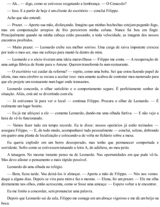 — Ah... — digo, como se estivesse resgatando a lembrança. — O Cenacolo?
— Isso. E a partir de hoje é um cliente do escritório — conclui Filippo.
Acho que não entendi.
— Prazer. — Aperto sua mão, disfarçando. Imagino que minhas bochechas estejam pegando fogo,
mas em compensação arrepios de frio percorrem minha coluna. Nunca fui boa em fingir.
Principalmente quando na minha cabeça estão passando, a toda velocidade, as imagens dos nossos
encontros proibidos.
— Muito prazer. — Leonardo exibe seu melhor sorriso. Uma carga de raiva impotente cresceu
por todo o meu ser, mas me esforço para mantê-la dentro de mim.
— Leonardo e o sócio tiveram uma ideia maravilhosa — Filippo me conta. — A recuperação de
uma antiga fábrica de frente para o Aniene. Querem transformá-la num restaurante.
— O escritório vai cuidar da reforma? — repito, como uma boba. Sei que estou fazendo papel de
idiota, mas meu cérebro se recusa a aceitar isso: meu amante acabou de contratar meu namorado para
que ele projete um restaurante num lugar onde transamos.
Leonardo concorda, o olhar satisfeito e o comportamento seguro. É perfeitamente senhor da
situação. Aliás, está até se divertindo com ela.
— Já estivemos lá para ver o local — continua Filippo. Procura o olhar de Leonardo. — É
realmente um lugar bonito.
— Eu já me afeiçoei a ele — comenta Leonardo, dando-me uma olhada furtiva. — E não vejo a
hora de vê-lo funcionando.
— Vamos fazer tudo em tempo recorde. Eu te disse: nossos operários já estão treinados —
assegura Filippo. — E, de todo modo, acompanharei tudo pessoalmente — conclui, solene, dobrando
em quatro uma planta de localização e colocando-a de volta no fichário sobre a mesa.
Eu queria explodir em um berro desesperado, mas tenho que permanecer comportada e
sorridente. Sofro como se estivessem tatuando a letra A, de adúltera, no meu peito.
A tatuagem. No mesmo instante penso na de Leonardo. Nas oportunidades em que pude vê-la.
Mas devo afastar o pensamento o mais rápido possível.
Leonardo dá uma olhada no relógio.
— Bem, ficou tarde. Vou deixá-los ir almoçar. — Aperta a mão de Filippo. — Nós nos vemos
daqui a alguns dias. Depois se vira para mim e faz o mesmo. — Elena, foi um prazer. — Ele me olha
diretamente nos olhos, então acrescenta, como se fosse uma ameaça: — Espero voltar a te encontrar.
Eu me limito a concordar, sem pronunciar uma palavra.
Depois que Leonardo sai da sala, Filippo me esmaga em um abraço vigoroso e me dá um beijo na
boca.
 