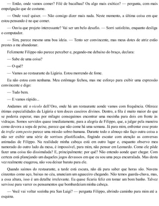— Então, onde vamos comer? Filé de bacalhau? Ou algo mais exótico? — pergunta, com mais
empolgação que de costume.
— Onde você quiser. — Não consigo dizer mais nada. Neste momento, a última coisa em que
estou pensando é no que comer.
— Ouviu que projeto interessante? Vai ser um belo desafio. — Sorri satisfeito, enquanto desliga
o computador.
— Sim, parece mesmo uma boa ideia. — Tento ser convincente, mas meus dotes de atriz estão
prestes a me abandonar.
Felizmente Filippo não parece perceber e, pegando-me debaixo do braço, declara:
— Sabe de uma coisa?
— O quê?
— Vamos ao restaurante da Ligúria. Estou morrendo de fome.
Eu não estou com nenhuma. Meu estômago fechou, mas me esforço para exibir uma expressão
convincente e digo:
— Tudo bem.
— E vamos rápido...
Andamos até o vicolo dell’Oro, onde há um restaurante aonde vamos com frequência. Oferece
ótimas especialidades da Ligúria e tem doces caseiros divinos. Dentro, a fila é muito maior do que
se poderia esperar, mas por milagre conseguimos encontrar uma mesinha para dois em frente às
vidraças. Somos servidos quase imediatamente, para a alegria de Filippo, que, a julgar pela maneira
como devora a sopa de peixe, parece que não come há uma semana. Já para mim, enfrentar esse prato
de trofie com pesto parece uma missão sobre-humana. Durante todo o almoço não faço outra coisa a
não ser exibir uma série de sorrisos plastificados, fingindo escutar com atenção as conversas
animadas de Filippo. Na realidade minha cabeça está em outro lugar e, enquanto observo meu
namorado do outro lado da mesa, é impossível, para mim, não pensar em Leonardo. Como ele pôde
fazer uma coisa tão dissimulada? E, principalmente: por quê? Não entendo aonde quer chegar. Com
certeza está planejando um daqueles jogos devassos em que eu sou uma peça encurralada. Mas desta
vez realmente exagerou, não vou deixar barato para ele.
Quando saímos do restaurante, a tarde está escura, não dá para saber que horas são. Nuvens
cinzentas como aço, baixas no céu, anunciam um aguaceiro chegando. Não temos guarda-chuva, mas,
a essa altura, isso é um detalhe irrelevante. Eu quase ficaria feliz em tomar um bom banho. Talvez
servisse para varrer os pensamentos que bombardeiam minha cabeça.
— Você vai voltar sozinha pra San Luigi? — pergunta Filippo, abrindo caminho para mim até a
esquina.
 