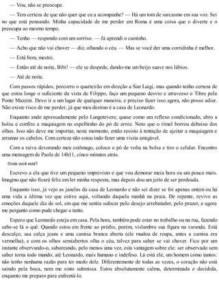 — Vou, não se preocupe.
— Tem certeza de que não quer que eu a acompanhe? — Há um tom de sarcasmo em sua voz. Sei
no que está pensando. Minha capacidade de me perder em Roma é uma coisa que o diverte e o
preocupa ao mesmo tempo.
— Tenho — respondo com um sorriso. — Já aprendi o caminho.
— Acho que não vai chover — diz, olhando o céu. — Mas se você der uma corridinha é melhor.
— Está bem, mestre.
— Então até de noite, Bibi! — ele se despede, dando-me um beijo suave nos lábios.
— Até de noite.
Com passos rápidos, percorro o quarteirão em direção a San Luigi, mas quando tenho certeza de
que estou longe o suficiente da vista de Filippo, faço um pequeno desvio e atravesso o Tibre pela
Ponte Mazzini. Devo ir a um lugar de qualquer maneira, e preciso fazer isso agora, não posso adiar.
Não existe risco de me perder, já que meu destino é a casa de Leonardo.
Enquanto ando apressadamente pelo Lungotevere, quase como um reflexo condicionado, abro a
bolsa e confiro a maquiagem no espelhinho do pó de arroz. Noto que o rímel borrou debaixo dos
olhos. Isso não deve me importar, neste momento, então resisto à tentação de ajeitar a maquiagem e
arrumar os cabelos. Com certeza não estou indo fazer uma visita amigável.
Com a raiva devorando meu estômago, coloco o pó de volta na bolsa e tiro o celular. Encontro
uma mensagem de Paola de 14h11, cinco minutos atrás.
Onde você está?
Escrevo a ela que tive um pequeno imprevisto e que vou demorar meia hora ou um pouco mais.
Imagino que não ficará feliz em ler minha resposta, mas depois dou um jeito de ser perdoada.
Enquanto isso, já vejo as janelas da casa de Leonardo e não sei dizer se foi apenas ontem ou há
uma vida a última vez que estive aqui, voltando daquela manhã na praia. De repente, revivo as
emoções daquele dia de sol, em que me sentia sufocar pelo desejo arrebatador, pelo prazer, e agora
me pergunto como pude chegar a tanto.
Espero que Leonardo esteja em casa. Pela hora, também pode estar no trabalho ou na rua, fazendo
sabe-se lá o quê. Quando estou em frente ao prédio, porém, vislumbro sua figura na varanda. Está
descalço, usa calça jeans e uma camisa branca aberta (ele mudou de roupa, antes a camisa era
vermelha), e com os olhos semiabertos olha o céu, talvez para saber se vai chover. Fico por um
instante observando-o, saboreando, pelo menos uma vez, esta vantagem sobre ele: ser observado sem
saber torna todo mundo, até Leonardo, mais humano e indefeso. Lá está ele, um homem como tantos:
não tenho nenhuma razão para ter medo dele. Diferentemente de todas as vezes, o coração não está
saindo pela boca, nem me sinto submissa. Estou absolutamente calma, determinada e decidida,
enquanto me preparo para enfrentá-lo.
 