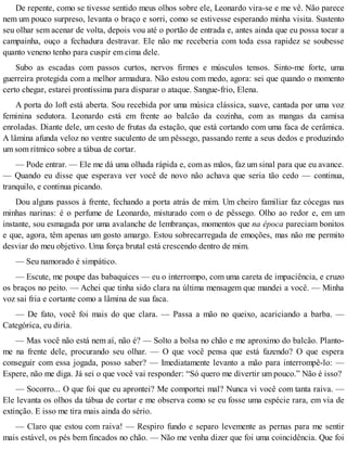 De repente, como se tivesse sentido meus olhos sobre ele, Leonardo vira-se e me vê. Não parece
nem um pouco surpreso, levanta o braço e sorri, como se estivesse esperando minha visita. Sustento
seu olhar sem acenar de volta, depois vou até o portão de entrada e, antes ainda que eu possa tocar a
campainha, ouço a fechadura destravar. Ele não me receberia com toda essa rapidez se soubesse
quanto veneno tenho para cuspir em cima dele.
Subo as escadas com passos curtos, nervos firmes e músculos tensos. Sinto-me forte, uma
guerreira protegida com a melhor armadura. Não estou com medo, agora: sei que quando o momento
certo chegar, estarei prontíssima para disparar o ataque. Sangue-frio, Elena.
A porta do loft está aberta. Sou recebida por uma música clássica, suave, cantada por uma voz
feminina sedutora. Leonardo está em frente ao balcão da cozinha, com as mangas da camisa
enroladas. Diante dele, um cesto de frutas da estação, que está cortando com uma faca de cerâmica.
A lâmina afunda veloz no ventre suculento de um pêssego, passando rente a seus dedos e produzindo
um som rítmico sobre a tábua de cortar.
— Pode entrar. — Ele me dá uma olhada rápida e, com as mãos, faz um sinal para que eu avance.
— Quando eu disse que esperava ver você de novo não achava que seria tão cedo — continua,
tranquilo, e continua picando.
Dou alguns passos à frente, fechando a porta atrás de mim. Um cheiro familiar faz cócegas nas
minhas narinas: é o perfume de Leonardo, misturado com o de pêssego. Olho ao redor e, em um
instante, sou esmagada por uma avalanche de lembranças, momentos que na época pareciam bonitos
e que, agora, têm apenas um gosto amargo. Estou sobrecarregada de emoções, mas não me permito
desviar do meu objetivo. Uma força brutal está crescendo dentro de mim.
— Seu namorado é simpático.
— Escute, me poupe das babaquices — eu o interrompo, com uma careta de impaciência, e cruzo
os braços no peito. — Achei que tinha sido clara na última mensagem que mandei a você. — Minha
voz sai fria e cortante como a lâmina de sua faca.
— De fato, você foi mais do que clara. — Passa a mão no queixo, acariciando a barba. —
Categórica, eu diria.
— Mas você não está nem aí, não é? — Solto a bolsa no chão e me aproximo do balcão. Planto-
me na frente dele, procurando seu olhar. — O que você pensa que está fazendo? O que espera
conseguir com essa jogada, posso saber? — Imediatamente levanto a mão para interrompê-lo: —
Espere, não me diga. Já sei o que você vai responder: “Só quero me divertir um pouco.” Não é isso?
— Socorro... O que foi que eu aprontei? Me comportei mal? Nunca vi você com tanta raiva. —
Ele levanta os olhos da tábua de cortar e me observa como se eu fosse uma espécie rara, em via de
extinção. E isso me tira mais ainda do sério.
— Claro que estou com raiva! — Respiro fundo e separo levemente as pernas para me sentir
mais estável, os pés bem fincados no chão. — Não me venha dizer que foi uma coincidência. Que foi
 