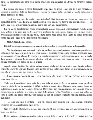 peito. Eu nunca tinha feito uma coisa desse tipo. Sinto uma descarga de adrenalina percorrer minhas
veias.
Ele pousa seu copo e passa lentamente uma mão no rosto. Esse seu jeito de permanecer
impassível diante de tudo me deixa louca. Jogo-me na direção dele e começo a puxá-lo pela camisa,
dando-lhe socos no peito.
— Você tem que sair da minha vida, entendeu? Você tem que me deixar em paz, parar de
atrapalhar minha vida... Porque eu decidi assim e você, agora, vai fazer o que estou pedindo. — Eu
queria que fosse uma ameaça, porém soa como uma súplica. Desesperada.
Ele me deixa desabafar um pouco sem nenhuma reação, então com um movimento rápido segura
meus pulsos e faz com que eu dê meia-volta em torno de mim mesma. Prende-me em seus braços,
pressionando minhas costas em seu peito, e tapa minha boca com a mão. Tento me soltar como uma
cobra, mas ele é mais forte e me mantém prisioneira.
— Shhh. Chega, Elena. Escute.
É inútil: tenho que me render, com a respiração pesada e o coração batendo enlouquecido.
— Vou lhe dizer por que está aqui — ele me explica, calmo, colocando o rosto em meus cabelos.
Solta uma das mãos e a desliza pelo meu quadril, enquanto com a outra continua mantendo meus
pulsos presos. Chega à barra do vestido e o levanta, escorregando sobre a minha coxa, que se enche
de arrepios. — Apesar de não querer admitir, você não consegue ficar longe de mim. — Sua voz é
baixa e profunda, tem cheiro de álcool e fruta.
Aquele toque familiar faz minha cabeça rodar. Minha pélvis se contrai num desejo ardente,
enquanto Leonardo acaricia devagar entre minhas pernas. Então, seus dedos se insinuam debaixo da
calcinha e vão procurar meu sexo já molhado.
— É por isso que você está aqui, Elena. Seu corpo não mente — diz, movendo-se impunemente
entre meus lábios.
Tudo isso é inaceitável. Uma onda de prazer sobe até meu cérebro e se quebra contra meu bom
senso e minha força de vontade. É difícil resistir a essas mãos. Quentes, experientes. Basta um
instante para ceder de novo àquela tentação. Devo fazer um esforço imenso para não me entregar
completamente e juntar aquele pouco de dignidade que me restou. Com toda a energia que tenho, me
solto e afasto suas mãos de mim. Faço menção de dar um tapa em seu rosto, mas ele, rápido, segura
meu pulso.
— Me diga que não é verdade — ele me desafia com aqueles seus olhos escuros impunes,
chegando perigosamente ainda mais perto.
Não é verdade. Ou talvez seja. Mas não importa. O que importa é que ele não tem o direito de
fazer isso comigo.
Reúno todos os meus pensamentos mais negativos, todo o rancor, a decepção e a raiva que este
 