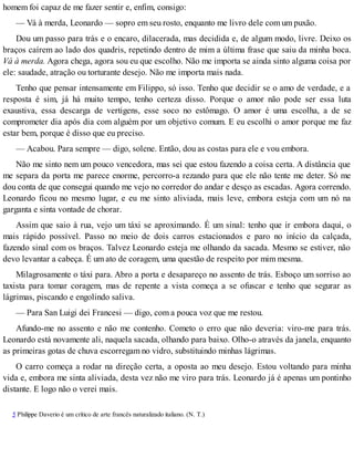 homem foi capaz de me fazer sentir e, enfim, consigo:
— Vá à merda, Leonardo — sopro em seu rosto, enquanto me livro dele com um puxão.
Dou um passo para trás e o encaro, dilacerada, mas decidida e, de algum modo, livre. Deixo os
braços caírem ao lado dos quadris, repetindo dentro de mim a última frase que saiu da minha boca.
Vá à merda. Agora chega, agora sou eu que escolho. Não me importa se ainda sinto alguma coisa por
ele: saudade, atração ou torturante desejo. Não me importa mais nada.
Tenho que pensar intensamente em Filippo, só isso. Tenho que decidir se o amo de verdade, e a
resposta é sim, já há muito tempo, tenho certeza disso. Porque o amor não pode ser essa luta
exaustiva, essa descarga de vertigens, esse soco no estômago. O amor é uma escolha, a de se
comprometer dia após dia com alguém por um objetivo comum. E eu escolhi o amor porque me faz
estar bem, porque é disso que eu preciso.
— Acabou. Para sempre — digo, solene. Então, dou as costas para ele e vou embora.
Não me sinto nem um pouco vencedora, mas sei que estou fazendo a coisa certa. A distância que
me separa da porta me parece enorme, percorro-a rezando para que ele não tente me deter. Só me
dou conta de que consegui quando me vejo no corredor do andar e desço as escadas. Agora correndo.
Leonardo ficou no mesmo lugar, e eu me sinto aliviada, mais leve, embora esteja com um nó na
garganta e sinta vontade de chorar.
Assim que saio à rua, vejo um táxi se aproximando. É um sinal: tenho que ir embora daqui, o
mais rápido possível. Passo no meio de dois carros estacionados e paro no início da calçada,
fazendo sinal com os braços. Talvez Leonardo esteja me olhando da sacada. Mesmo se estiver, não
devo levantar a cabeça. É um ato de coragem, uma questão de respeito por mim mesma.
Milagrosamente o táxi para. Abro a porta e desapareço no assento de trás. Esboço um sorriso ao
taxista para tomar coragem, mas de repente a vista começa a se ofuscar e tenho que segurar as
lágrimas, piscando e engolindo saliva.
— Para San Luigi dei Francesi — digo, com a pouca voz que me restou.
Afundo-me no assento e não me contenho. Cometo o erro que não deveria: viro-me para trás.
Leonardo está novamente ali, naquela sacada, olhando para baixo. Olho-o através da janela, enquanto
as primeiras gotas de chuva escorregam no vidro, substituindo minhas lágrimas.
O carro começa a rodar na direção certa, a oposta ao meu desejo. Estou voltando para minha
vida e, embora me sinta aliviada, desta vez não me viro para trás. Leonardo já é apenas um pontinho
distante. E logo não o verei mais.
5 Philippe Daverio é um crítico de arte francês naturalizado italiano. (N. T.)
 