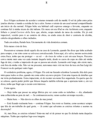 8
Eu e Filippo acabamos de acordar e estamos tomando café da manhã. O sol de julho entra pelas
janelas abertas e inunda a cozinha de luz e calor. Somos o retrato de um casal normal compartilhando
um início de dia normal. Filippo bebe seu habitual café espresso amargo e fervente, enquanto eu
continuo fiel à minha xícara de chá indiano. Ele mexe em seu iPad no site Architonic.com, enquanto
folheio o jornal Corriere della Sera que, aberto, ocupa metade da mesa da cozinha. Ele já está
impecável, vestido para ir ao canteiro de obras, eu ainda estou de short e camiseta de alcinha,
cabelos desgrenhados e olhos inchados.
Tudo em ordem, fluindo bem. Um momento de vida doméstica comum.
Pelo menos visto de fora.
Passaram-se semanas desde aquele dia na casa de Leonardo, quando lhe disse que tinha acabado
para sempre, e me sinto como se estivesse convalescendo. Estou aqui, sã e salva, mesmo assim ainda
estou fraca, tenho que me proteger — eu sei — do risco de voltar a cair em seus braços. Percorro
com a mente mais uma vez cada instante daquela tarde, desde os cacos do copo no chão até minha
fuga de táxi, e tenho a impressão de que se passou um século. Leonardo está longe, não existe mais,
está fora da minha vida. Não vai me procurar, nem nunca mais virá me tirar da toca em San Luigi dei
Francesi ou de qualquer outro lugar.
O verdadeiro problema, agora, é Filippo. Ele está me fazendo relembrar Leonardo; fala dele para
mim quase todos os dias, quando me conta sobre seu novo projeto. Com uma riqueza de detalhes que
me irrita profundamente. Estou impaciente, só de escutar seu nome fico angustiada. Eu queria que ele
se calasse, queria poder probir que falasse daquela maldita reforma que o apaixona tanto e, em vez
disso, tenho que fingir que o escuto com interesse.
Como agora.
— Hoje tenho que passar na antiga fábrica pra ver como estão os trabalhos — diz, afundando
uma colherzinha no pote de mel. — Se continuarem assim, vamos acabar em tempo recorde...
— Muito bem. — Não desvio os olhos do meu jornal.
— Está ficando realmente bom — continua Filippo. Seu rosto se ilumina, como acontece sempre
que fala de um trabalho do qual gosta. — Já contei que salvamos as esteiras rolantes e usamos na
decoração?
Ai, meu Deus, as esteiras rolantes! Sinto-me mal só de pensar no que fiz deitada numa daquelas
máquinas. Tenho que expulsar logo essa imagem.
 