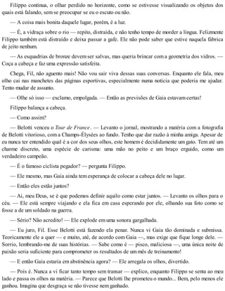 Filippo continua, o olhar perdido no horizonte, como se estivesse visualizando os objetos dos
quais está falando, sem se preocupar se eu o escuto ou não.
— A coisa mais bonita daquele lugar, porém, é a luz.
— É, a vidraça sobre o rio — repito, distraída, e não tenho tempo de morder a língua. Felizmente
Filippo também está distraído e deixa passar a gafe. Ele não pode saber que estive naquela fábrica
de jeito nenhum.
— As esquadrias de bronze devem ser salvas, mas queria brincar com a geometria dos vidros. —
Coça a cabeça e faz uma expressão satisfeita.
Chega, Fil, não aguento mais! Não vou sair viva dessas suas conversas. Enquanto ele fala, meu
olho cai nas manchetes das páginas esportivas, especialmente numa notícia que poderia me ajudar.
Tento mudar de assunto.
— Olhe só isso — exclamo, empolgada. — Então as previsões de Gaia estavam certas!
Filippo balança a cabeça.
— Como assim?
— Belotti venceu o Tour de France. — Levanto o jornal, mostrando a matéria com a fotografia
de Belotti vitorioso, com a Champs-Élysées ao fundo. Tenho que dar razão à minha amiga. Apesar de
eu nunca ter entendido qual é a cor dos seus olhos, este homem é decididamente um gato. Tem até um
charme discreto, uma espécie de carisma: uma mão no peito e um braço erguido, como um
verdadeiro campeão.
— É o famoso ciclista pegador? — pergunta Filippo.
— Ele mesmo, mas Gaia ainda tem esperança de colocar a cabeça dele no lugar.
— Então eles estão juntos?
— Ai, meu Deus, se é que podemos definir aquilo como estar juntos. — Levanto os olhos para o
céu. — Ele está sempre viajando e ela fica em casa esperando por ele, olhando sua foto como se
fosse a de um soldado na guerra.
— Sério? Não acredito! — Ele explode em uma sonora gargalhada.
— Eu juro, Fil. Esse Belotti está fazendo ela penar. Nunca vi Gaia tão dominada e submissa.
Teoricamente ele a quer — e muito, até, de acordo com Gaia —, mas exige que fique longe dele. —
Sorrio, lembrando-me de suas histórias. — Sabe como é — pisco, maliciosa —, uma única noite de
paixão seria suficiente para comprometer os resultados de um mês de treinamento!
— E então Gaia estaria em abstinência agora? — Ele arregala os olhos, divertido.
— Pois é. Nunca a vi ficar tanto tempo sem transar — explico, enquanto Filippo se senta ao meu
lado e passa os olhos na matéria. — Parece que Belotti lhe prometeu o mundo... Bem, pelo menos ele
ganhou. Imagina que desgraça se não tivesse nem ganhado.
 
