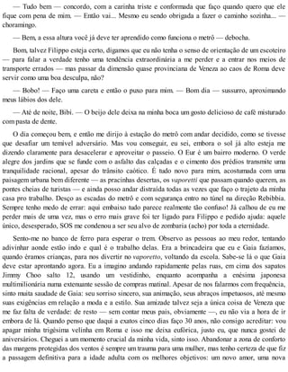 — Tudo bem — concordo, com a carinha triste e conformada que faço quando quero que ele
fique com pena de mim. — Então vai... Mesmo eu sendo obrigada a fazer o caminho sozinha... —
choramingo.
— Bem, a essa altura você já deve ter aprendido como funciona o metrô — debocha.
Bom, talvez Filippo esteja certo, digamos que eu não tenha o senso de orientação de um escoteiro
— para falar a verdade tenho uma tendência extraordinária a me perder e a entrar nos meios de
transporte errados — mas passar da dimensão quase provinciana de Veneza ao caos de Roma deve
servir como uma boa desculpa, não?
— Bobo! — Faço uma careta e então o puxo para mim. — Bom dia — sussurro, aproximando
meus lábios dos dele.
— Até de noite, Bibi. — O beijo dele deixa na minha boca um gosto delicioso de café misturado
com pasta de dente.
O dia começou bem, e então me dirijo à estação do metrô com andar decidido, como se tivesse
que desafiar um temível adversário. Mas vou conseguir, eu sei, embora o sol já alto esteja me
dizendo claramente para desacelerar e aproveitar o passeio. O Eur é um bairro moderno. O verde
alegre dos jardins que se funde com o asfalto das calçadas e o cimento dos prédios transmite uma
tranquilidade racional, apesar do trânsito caótico. É tudo novo para mim, acostumada com uma
paisagem urbana bem diferente — as pracinhas desertas, os vaporetti que passam quando querem, as
pontes cheias de turistas — e ainda posso andar distraída todas as vezes que faço o trajeto da minha
casa pro trabalho. Desço as escadas do metrô e com segurança entro no túnel na direção Rebibbia.
Sempre tenho medo de errar: aqui embaixo tudo parece realmente tão confuso! Já calhou de eu me
perder mais de uma vez, mas o erro mais grave foi ter ligado para Filippo e pedido ajuda: aquele
único, desesperado, SOS me condenou a ser seu alvo de zombaria (acho) por toda a eternidade.
Sento-me no banco de ferro para esperar o trem. Observo as pessoas ao meu redor, tentando
adivinhar aonde estão indo e qual é o trabalho delas. Era a brincadeira que eu e Gaia fazíamos,
quando éramos crianças, para nos divertir no vaporetto, voltando da escola. Sabe-se lá o que Gaia
deve estar aprontando agora. Eu a imagino andando rapidamente pelas ruas, em cima dos sapatos
Jimmy Choo salto 12, usando um vestidinho, enquanto acompanha a enésima japonesa
multimilionária numa extenuante sessão de compras matinal. Apesar de nos falarmos com frequência,
sinto muita saudade de Gaia: seu sorriso sincero, sua animação, seus abraços impetuosos, até mesmo
suas exigências em relação a moda e a estilo. Sua amizade talvez seja a única coisa de Veneza que
me faz falta de verdade: de resto — sem contar meus pais, obviamente —, eu não via a hora de ir
embora de lá. Quando penso que daqui a exatos cinco dias faço 30 anos, não consigo acreditar: vou
apagar minha trigésima velinha em Roma e isso me deixa eufórica, justo eu, que nunca gostei de
aniversários. Cheguei a um momento crucial da minha vida, sinto isso. Abandonar a zona de conforto
das margens protegidas dos ventos é sempre um trauma para uma mulher, mas tenho certeza de que fiz
a passagem definitiva para a idade adulta com os melhores objetivos: um novo amor, uma nova
 