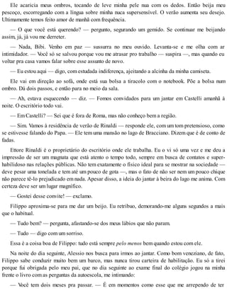 Ele acaricia meus ombros, tocando de leve minha pele nua com os dedos. Então beija meu
pescoço, escorregando com a língua sobre minha nuca supersensível. O verão aumenta seu desejo.
Ultimamente temos feito amor de manhã com frequência.
— O que você está querendo? — pergunto, segurando um gemido. Se continuar me beijando
assim, já, já vou me derreter.
— Nada, Bibi. Venho em paz — sussurra no meu ouvido. Levanta-se e me olha com ar
intimidador. — Você só se salvou porque vou me atrasar pro trabalho — suspira —, mas quando eu
voltar pra casa vamos falar sobre esse assunto de novo.
— Eu estou aqui — digo, com estudada indiferença, ajeitando a alcinha da minha camiseta.
Ele vai em direção ao sofá, onde está sua bolsa a tiracolo com o notebook. Põe a bolsa num
ombro. Dá dois passos, e então para no meio da sala.
— Ah, estava esquecendo — diz. — Fomos convidados para um jantar em Castelli amanhã à
noite. O escritório todo vai.
— Em Castelli? — Sei que é fora de Roma, mas não conheço bem a região.
— Sim. Vamos à residência de verão de Rinaldi — responde ele, com um tom pretensioso, como
se estivesse falando do Papa. — Ele tem uma mansão no lago de Bracciano. Dizem que é de conto de
fadas.
Ettore Rinaldi é o proprietário do escritório onde ele trabalha. Eu o vi só uma vez e me deu a
impressão de ser um magnata que está atento o tempo todo, sempre em busca de contatos e super-
habilidoso nas relações públicas. Não tem exatamente o físico ideal para se mostrar na sociedade —
deve pesar uma tonelada e tem até um pouco de gota —, mas o fato de não ser nem um pouco chique
não parece tê-lo prejudicado em nada. Apesar disso, a ideia do jantar à beira do lago me anima. Com
certeza deve ser um lugar magnífico.
— Gostei desse convite! — exclamo.
Filippo aproxima-se para me dar um beijo. Eu retribuo, demorando-me alguns segundos a mais
que o habitual.
— Tudo bem? — pergunta, afastando-se dos meus lábios que não param.
— Tudo — digo com um sorriso.
Essa é a coisa boa de Filippo: tudo está sempre pelo menos bem quando estou com ele.
Na noite do dia seguinte, Alessio nos busca para irmos ao jantar. Como bom veneziano, de fato,
Filippo sabe conduzir muito bem um barco, mas nunca tirou carteira de habilitação. Eu só a tirei
porque fui obrigada pelo meu pai, que no dia seguinte ao exame final do colégio jogou na minha
frente o livro com as perguntas da autoescola, me intimando:
— Você tem dois meses pra passar. — É em momentos como esse que me arrependo de ter
 