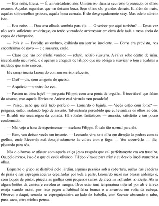 — Boa noite, Elena. — É um verdadeiro ator. Um sorriso ilumina seu rosto bronzeado, os olhos
escuros. Aquelas ruguinhas que me deixam louca. Seus olhos são grandes demais. E, além do mais,
aquelas sobrancelhas grossas, aquela boca carnuda. É tão desgraçadamente sexy. Mas odeio admitir
isso.
— Boa noite. — Dou uma olhada sombria para ele. — O senhor por aqui também? — Desta vez
não seria suficiente um drinque, eu tenho vontade de arremessar em cima dele toda a mesa cheia de
copos de champanhe.
— Pois é. — Encolhe os ombros, exibindo um sorriso insolente. — Como era previsto, nos
encontramos de novo — ele sussurra, então.
— Claro que não por minha vontade — rebato, noutro sussurro. A raiva sobe dentro de mim,
incendiando meu rosto, e é apenas a chegada de Filippo que me obriga a suavizar o tom e acalmar a
maldade que sinto crescer.
Ele cumprimenta Leonardo com um sorriso reluzente.
— Chef — diz, com um gesto do queixo.
— Arquiteto — o outro faz eco.
— Passou na obra hoje? — pergunta Filippo, com uma ponta de orgulho. É inevitável que falem
do assunto, mas aquela fábrica no Aniene está virando meu pesadelo!
— Passei, acho que está tudo perfeito — Leonardo o bajula. — Vocês estão com fome? —
pergunta, então, mudando logo de assunto. Talvez tenha percebido que eu levantava os olhos ao céu.
— Rinaldi me encarregou da comida. Há robalos fantásticos — anuncia, satisfeito e um pouco
conformado.
— Não vejo a hora de experimentar — exclama Filippo. É tudo tão normal para ele.
— Bem, vou deixar vocês um instante. — Leonardo vira-se e olha em direção às pedras com as
grelhas, onde Riccardo está desajeitadamente às voltas com o fogo. — Vou socorrê-lo — diz,
piscando para nós.
Nós o olhamos se afastar com aquela calça jeans rasgada que cai perfeitamente em seu traseiro.
Ou, pelo menos, isso é o que eu estou olhando. Filippo vira-se para mim e eu desvio imediatamente o
olhar.
Enquanto o grupo se distribui pelo jardim, algumas pessoas sob a cobertura, outras nas cadeiras
de praia e nas espreguiçadeiras espalhadas por toda a parte, Leonardo mexe nas brasas ardentes e,
com toques de pintor, pincela as grelhas com pequenos ramos de alecrim molhados no azeite. Abriu
alguns botões da camisa e enrolou as mangas. Deve estar uma temperatura infernal por ali e talvez
esteja suando muito, por isso pegou a habitual faixa branca e a amarrou em volta da cabeça.
Observo-o daqui, sentada na espreguiçadeira ao lado de Isabella, com Socrate abanando o rabo,
puxa-saco, entre minhas pernas.
 
