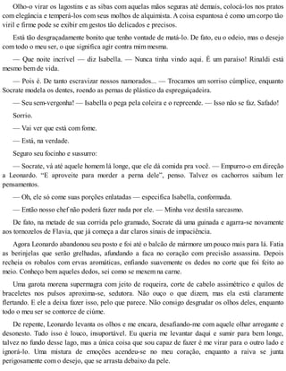Olho-o virar os lagostins e as sibas com aquelas mãos seguras até demais, colocá-los nos pratos
com elegância e temperá-los com seus molhos de alquimista. A coisa espantosa é como um corpo tão
viril e firme pode se exibir em gestos tão delicados e precisos.
Está tão desgraçadamente bonito que tenho vontade de matá-lo. De fato, eu o odeio, mas o desejo
com todo o meu ser, o que significa agir contra mim mesma.
— Que noite incrível — diz Isabella. — Nunca tinha vindo aqui. É um paraíso! Rinaldi está
mesmo bem de vida.
— Pois é. De tanto escravizar nossos namorados... — Trocamos um sorriso cúmplice, enquanto
Socrate modela os dentes, roendo as pernas de plástico da espreguiçadeira.
— Seu sem-vergonha! — Isabella o pega pela coleira e o repreende. — Isso não se faz. Safado!
Sorrio.
— Vai ver que está com fome.
— Está, na verdade.
Seguro seu focinho e sussurro:
— Socrate, vá até aquele homem lá longe, que ele dá comida pra você. — Empurro-o em direção
a Leonardo. “E aproveite para morder a perna dele”, penso. Talvez os cachorros saibam ler
pensamentos.
— Oh, ele só come suas porções enlatadas — especifica Isabella, conformada.
— Então nosso chef não poderá fazer nada por ele. — Minha voz destila sarcasmo.
De fato, na metade de sua corrida pelo gramado, Socrate dá uma guinada e agarra-se novamente
aos tornozelos de Flavia, que já começa a dar claros sinais de impaciência.
Agora Leonardo abandonou seu posto e foi até o balcão de mármore um pouco mais para lá. Fatia
as berinjelas que serão grelhadas, afundando a faca no coração com precisão assassina. Depois
recheia os robalos com ervas aromáticas, enfiando suavemente os dedos no corte que foi feito ao
meio. Conheço bem aqueles dedos, sei como se mexem na carne.
Uma garota morena supermagra com jeito de roqueira, corte de cabelo assimétrico e quilos de
braceletes nos pulsos aproxima-se, sedutora. Não ouço o que dizem, mas ela está claramente
flertando. E ele a deixa fazer isso, pelo que parece. Não consigo desgrudar os olhos deles, enquanto
todo o meu ser se contorce de ciúme.
De repente, Leonardo levanta os olhos e me encara, desafiando-me com aquele olhar arrogante e
desonesto. Tudo isso é louco, insuportável. Eu queria me levantar daqui e sumir para bem longe,
talvez no fundo desse lago, mas a única coisa que sou capaz de fazer é me virar para o outro lado e
ignorá-lo. Uma mistura de emoções acendeu-se no meu coração, enquanto a raiva se junta
perigosamente com o desejo, que se arrasta debaixo da pele.
 