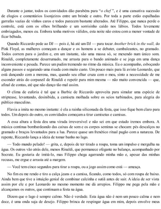 Durante o jantar, todos os convidados dão parabéns para “o chef ”, e é uma cansativa sucessão
de elogios e comentários lisonjeiros entre um brinde e outro. Por toda a parte estão espalhadas
garrafas vazias de vinhos caros e todos parecem bastante alterados. Até Filippo, que nunca perde o
controle, está com os olhos brilhando e um sorrisinho caído nos lábios. Todos levemente
embriagados, menos eu. Embora tenha motivos válidos, esta noite não estou com a menor vontade de
ficar bêbada.
Quando Riccardo pede ao DJ — pois é, há até um DJ — para tocar Another brick in the wall, do
Pink Floyd, as mulheres começam a dançar e os homens a se debater, cambaleantes, no gramado.
Todos correm para o jardim e, em um instante, são uma massa só, se mexendo num único som.
Rinaldi, completamente desarrumado, me arrasta para o bando animado e se joga em uma dança
inconveniente e pesada. Parece um pudim tremendo no ritmo da música. Eu o acompanho, esboçando
alguns passos e segurando uma risada com muito custo. Um pouco mais para lá avisto Leonardo, que
está dançando com a morena, mas, quando seu olhar cruza com o meu, sinto a necessidade de me
esconder atrás do corpanzil de Rinaldi e repetir para mim mesma — não muito convencida — que,
afinal de contas, até que não danço tão mal assim.
O clima de euforia é tal que a Barbie de Riccardo aproveita para simular uma espécie de
striptease, levantando, desinibida, a camiseta molhada sobre os seios turbinados, para alegria do
público masculino.
Flavia a imita no mesmo instante: é ela a rainha siliconada da festa, que isso fique bem claro para
todos. Um depois do outro, os convidados começam a tirar camisetas e camisas.
A essa altura a festa deu uma virada irreversível e não sei em que estado iremos embora. A
música continua bombardeando das caixas de som e os corpos seminus se chocam: pés descalços no
gramado e braços levantados para a lua. Parece quase um frenético ritual pagão com a natureza. De
repente, Riccardo lança a ideia de tomar banho no lago.
— Todo mundo pelado! — grita, e, depois de ter tirado a roupa, toma um impulso e mergulha na
água. Os outros vão atrás dele, menos Rinaldi, que permanece ofegante no balanço, acompanhado por
Socrate. Eu gostaria de imitá-lo, mas Filippo chega agarrando minha mão e, apesar das minhas
recusas, me ergue e arrasta até a margem.
— Você tem cinco segundos para tirar a roupa, ou a jogo assim como está — ameaça.
No fim eu me rendo e tiro a calça jeans e a camisa, ficando, como todos, só com roupa de baixo.
Ainda bem que tive a intuição genial de combinar calcinha e sutiã antes de sair. A ideia de ser vista
assim por ele e por Leonardo no mesmo momento me dá arrepios. Filippo me pega pela mão e
alcançamos os outros, que continuam a festa na água.
Dizem que o lago é sempre calmo. Não é verdade. Esta água não é nem um pouco calma e nem
doce, é uma onda suja de desejo. Filippo brinca de respingar água em mim, depois envolve meus
 