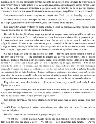 quadris com os braços e me levanta por trás, beijando meu pescoço. Uma sensação de prazer desde a
nuca percorre toda a minha coluna e vai descendo, encontrando um ninho entre minhas pernas. A um
metro de nós está Leonardo, inquietante e perigoso como um tubarão. De novo, por um segundo,
cruzamos os olhares e uma corrente submarina une nossos corpos, mergulhados no mesmo elemento.
Sinto-me atravessada por uma energia sexual insuportável. Tenho que sair deste lago escuro já.
— Vou lá fora me secar. Desculpe, mas estou com um pouco de frio. — Eu me solto dos braços
de Filippo e, ignorando o olhar de Leonardo, saio rapidamente para a margem.
Está escuro. Um escuro profundo no qual é um alívio poder me esconder. Algumas pessoas ainda
estão na água; outras, na beirada, acendem uma fogueira.
Do lado de fora faz frio. Cato a roupa que deixei na margem e uma toalha da pilha no chão, e a
enrolo em volta do corpo. Percorro descalça a aleia que leva ao anexo da mansão, seguindo o trajeto
de pequenas luzes amarelas encaixadas nas pedras. Dou um empurrão na porta de madeira e me
refugio lá dentro: faz uma temperatura morna que me tranquiliza. No meio, encostado a um sofá
vintage de couro, um abajur sofisticado reflete nas paredes uma luz laranja quente, e num canto uma
fonte de vapor pinga água e espalha aros de fumaça, emanando um agradável aroma de pinho.
Coloco a roupa em cima de uma cadeira de grife — Filippo sem dúvida saberia o nome do
designer que a projetou — e me aproximo do espelho que cobre a parede inteira. Tiro a lingerie
molhada e prendo a toalha na altura dos seios, fazendo dela um minivestido. Então, dou uma olhada
no meu rosto e noto que a maquiagem escorreu completamente na água, manchando debaixo dos
olhos. Tento limpá-la com as mãos, mas não adianta quase nada, tenho que me conformar em parecer
um panda. Tomando um pouco de distância do espelho, me inclino para sacudir o cabelo, deixando
cair umas gotinhas no chão de mármore branco. Então, com um impulso decidido, jogo o cabelo todo
para trás. Não consigo controlá-lo de jeito nenhum! Já está chegando bem abaixo dos ombros, um
corte sem forma que começa a não me agradar: semana que vem vou dar um pulo no cabeleireiro.
Enquanto arrumo as mechas úmidas e rebeldes com os dedos, ouço um ruído surdo atrás de mim.
Alguém abriu a porta.
Apertando-me na toalha, me viro na mesma hora e o chão treme. É Leonardo. Eu o olho como
olharia uma presença demoníaca. Está com os olhos sombrios, o cabelo e a barba encharcados, o
peito nu e as cuecas samba-canção grudadas na pele úmida.
Não consigo dizer nada, não posso abrir a boca porque tenho medo de que o coração pule para
fora.
— Oi, Elena. — Apoia-se à porta e, esticando uma das mãos atrás das costas, dá uma volta na
chave na fechadura.
Balanço a cabeça e dou rapidamente alguns passos para trás.
— Vá embora — ordeno, decisiva. Quero mesmo que saia, mas não consigo desgrudar os olhos
dele. Está tão sexy que chega a doer. — Vá embora — faço um esforço para repetir. — Ou vou
 