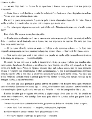 começar a gritar.
— Vamos, faça isso. — Leonardo se aproxima e invade meu espaço com sua presença
provocante.
— O que disse a você da última vez não foi suficiente? — Sustento o olhar, fingindo estar calma.
— Pois eu achei que a ideia estava clara.
Ele sorri e ignora meu protesto. Agarra-me pela cintura, afastando minha mão do peito. Sinto a
toalha se soltar levemente sobre os seios e só rezo para que não se abra.
— Ah, então agora há pouco eu devo ter entendido mal... Nós não estávamos nos olhando, certo,
Bibi?
Eu o odeio. Ele tem que sumir da minha vida.
— Eu não estava olhando você, mas a morena que estava no seu pé. Gostei do corte de cabelo
dela — continuo me defendendo com a ironia, mas sua segurança me domina. Ele sabe que pode
fazer o que quiser comigo.
— Já eu estava olhando justamente você. — Coloca a mão em meus ombros. — Eu devo estar
enganado, mas parecia que você queria me dizer algo com os olhos. — Sua voz é de veludo, agora.
— Sim, queria dizer pra você ir pro inferno e se mandar da minha vida e especificamente dessa
festa, já que eu não posso — respondo, rápida.
O contato de sua pele com a minha é insuportável. Sinto-me quase violada por aquelas mãos
experientes e familiares. Seu toque se espalha pelos meus braços e se reflete sob a superfície do meu
corpo, me dando calor. Penso em Filippo, em suas mãos delicadas e doces, mas no exato momento
em que o visualizo, sua imagem perde nitidez, desaparecendo. O fato é que ninguém nunca me tocou
como Leonardo. Olho-o nos olhos e um arrepio assustador desliza pela minha coluna. Não sei o que
é essa repentina vontade de me esquentar que percorre minhas vísceras, esse perigoso desejo de me
entregar. Talvez já seja tarde demais.
— Era isso que você planejava quando entrou em contato com Filippo para aquele trabalho.
Estava contando com situações desse tipo — sorrio, consciente de estar cedendo. Instintivamente me
viro em direção à janela e, aliviada, noto que está fechada. — Mas foi uma péssima ideia, Leo.
É nesse instante que ele agarra meu queixo e captura meus lábios com os seus. Eu queria me
soltar, mas é impossível. Não consigo fazer nada para afastá-lo. A única coisa que quero fazer é
continuar a beijá-lo.
Toco de leve seu rosto com mãos hesitantes, passando os dedos em sua barba úmida e áspera.
— O que devo fazer com você? — pergunto, enfraquecida, impotente.
Leonardo fecha os olhos e minhas mãos procuram seu cabelo.
— Você deve apenas se entregar ao que deseja — sussurra.
 