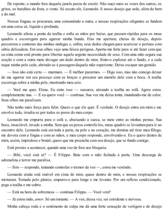 De repente, o mundo fora daquela janela parou de existir. Não ouço mais as vozes dos outros, os
gritos, os barulhos da festa, o vento. Só escuto ele, Leonardo. E nosso desejo que arde, além do bem
e do mal.
Nossas línguas se procuram, uma consumindo a outra, e nossas respirações ofegantes se fundem
em uma coisa só, líquida e profunda.
Leonardo afasta a ponta da toalha e enfia as mãos por baixo, que passam rápidas para os meus
quadris e escorregam para agarrar minha bunda. Elas me apertam, cheias de desejo, depois
percorrem o contorno das minhas nádegas e, enfim, seus dedos chegam para acariciar o períneo com
sábia delicadeza. Em seus olhos vejo uma faísca perigosa. Aperta-me forte para si até fazer com que
eu sinta como está pronto para libertar aquela urgente necessidade de sexo. Com uma mão segura sua
ereção e com a outra mete devagar um dedo dentro de mim. Sinto-o explorar até o fundo, e a cada
toque minha pele cede, abrindo-se à passagem daquela mão experiente. Deixo escapar um gemido.
— Isso não está certo — murmuro. — É melhor pararmos. — Digo isso, mas não consigo deixar
de me agarrar em seu pescoço com os braços e procurar um mamilo dele com a boca. A toalha
escorrega sobre a minha pele, mostrando meu seio.
— Você me quer, Elena. Eu sinto isso — sussurra, atirando a toalha no sofá. Agora estou
completamente nua. — E eu quero você — continua. Sua voz me deixa tonta, inundando-me de calor.
Seus olhos me paralisam.
Não tenho mais força para falar. Quero o que ele quer. É verdade. O desejo entra em mim e me
envolve toda, irradia-se por todos os poros do meu corpo.
Leonardo me empurra para o sofá e, abaixando a cueca, se mete entre as minhas pernas. Sua
boca, insaciável, invade a minha. Sem que eu possa controlá-los, meus quadris se levantam para ir ao
encontro dele. Leonardo está em toda a parte, na pele e no coração, me domina até tirar meu fôlego,
me devora com a língua e com as mãos, e meu corpo responde, envolvendo-o. Eu o quero dentro de
mim, assim, impiedoso e brutal, quero que me preencha com seu desejo, que se funda comigo.
Está prestes a acontecer, quando uma voz de fora nos bloqueia.
— Bibi, você está aí? — É Filippo. Bate com a mão fechada à porta. Uma descarga de
adrenalina e terror me paralisa.
— Sim — respondo, tentando controlar o tremor da voz —, estou me vestindo.
Leonardo ainda está imóvel em cima de mim, quase dentro de mim, e nossas respirações se
misturam. Tomada pelo pânico, empurro-o para longe e me levanto. Por um reflexo condicionado,
pego a toalha e me cubro.
— Está na hora da sobremesa — continua Filippo. — Você vem?
— Já estou indo, amor. Só um instante. — A voz, dessa vez, sai estridente e nervosa.
Minha cabeça roda e o sentimento de culpa me dá uma forte sensação de vertigem e de desejo
 