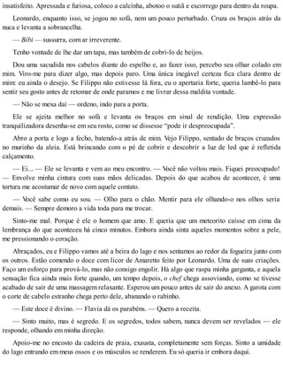 insatisfeito. Apressada e furiosa, coloco a calcinha, abotoo o sutiã e escorrego para dentro da roupa.
Leonardo, enquanto isso, se jogou no sofá, nem um pouco perturbado. Cruza os braços atrás da
nuca e levanta a sobrancelha.
— Bibi — sussurra, com ar irreverente.
Tenho vontade de lhe dar um tapa, mas também de cobri-lo de beijos.
Dou uma sacudida nos cabelos diante do espelho e, ao fazer isso, percebo seu olhar colado em
mim. Viro-me para dizer algo, mas depois paro. Uma única inegável certeza fica clara dentro de
mim: eu ainda o desejo. Se Filippo não estivesse lá fora, eu o apertaria forte, queria lambê-lo para
sentir seu gosto antes de retomar de onde paramos e me livrar dessa maldita vontade.
— Não se mexa daí — ordeno, indo para a porta.
Ele se ajeita melhor no sofá e levanta os braços em sinal de rendição. Uma expressão
tranquilizadora desenha-se em seu rosto, como se dissesse “pode ir despreocupada”.
Abro a porta e logo a fecho, batendo-a atrás de mim. Vejo Filippo, sentado de braços cruzados
no murinho da aleia. Está brincando com o pé de cobrir e descobrir a luz de led que é refletida
calçamento.
— Ei... — Ele se levanta e vem ao meu encontro. — Você não voltou mais. Fiquei preocupado!
— Envolve minha cintura com suas mãos delicadas. Depois do que acabou de acontecer, é uma
tortura me acostumar de novo com aquele contato.
— Você sabe como eu sou. — Olho para o chão. Mentir para ele olhando-o nos olhos seria
demais. — Sempre demoro a vida toda para me trocar.
Sinto-me mal. Porque é ele o homem que amo. E queria que um meteorito caísse em cima da
lembrança do que aconteceu há cinco minutos. Embora ainda sinta aqueles momentos sobre a pele,
me pressionando o coração.
Abraçados, eu e Filippo vamos até a beira do lago e nos sentamos ao redor da fogueira junto com
os outros. Estão comendo o doce com licor de Amaretto feito por Leonardo. Uma de suas criações.
Faço um esforço para prová-lo, mas não consigo engolir. Há algo que raspa minha garganta, e aquela
sensação fica ainda mais forte quando, um tempo depois, o chef chega assoviando, como se tivesse
acabado de sair de uma massagem relaxante. Esperou um pouco antes de sair do anexo. A garota com
o corte de cabelo estranho chega perto dele, abanando o rabinho.
— Este doce é divino. — Flavia dá os parabéns. — Quero a receita.
— Sinto muito, mas é segredo. E os segredos, todos sabem, nunca devem ser revelados — ele
responde, olhando em minha direção.
Apoio-me no encosto da cadeira de praia, exausta, completamente sem forças. Sinto a umidade
do lago entrando em meus ossos e os músculos se renderem. Eu só queria ir embora daqui.
 