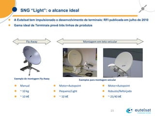 23
SNG “Light”: o alcance ideal
 A Eutelsat tem impulsionado o desenvolvimento de terminais: RFI publicada em julho de 2010
 Gama ideal de Terminais prevê três linhas de produtos
Exemplos para montagem veicularExemplo de montagem Fly-Away
Fly-Away Montagem em teto veicular
 Manual
 ~ 10 kg
 ~ 10 k€
 Motor+Autopoint
 Pequeno/Light
 ~ 10 k€
 Motor+Autopoint
 Robusto/Reforçado
 ~ 25/40 k€
 
