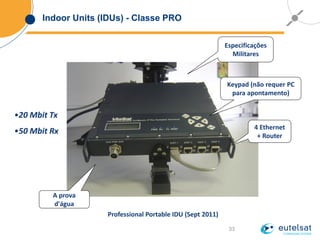 33
Indoor Units (IDUs) - Classe PRO
Professional Portable IDU (Sept 2011)
Especificações
Militares
A prova
d'água
4 Ethernet
+ Router
Keypad (não requer PC
para apontamento)
•20 Mbit Tx
•50 Mbit Rx
 