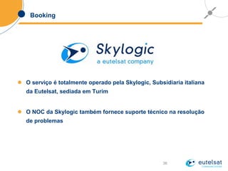36
Booking
 O serviço é totalmente operado pela Skylogic, Subsidiaria italiana
da Eutelsat, sediada em Turim
 O NOC da Skylogic também fornece suporte técnico na resolução
de problemas
 