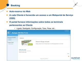 37
Booking
 Auto-reserva via Web
 A cada Cliente é fornecido um acesso a um Webportal de Serviço
(OSS)
 O portal fornece informações sobre todos os terminais
pertencentes ao Cliente
• Ligado, Desligado, Configuração, Taxa, Feixe. etc...
 