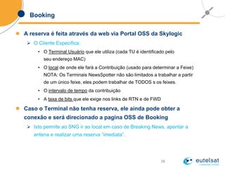 38
Booking
 A reserva é feita através da web via Portal OSS da Skylogic
 O Cliente Especifica:
• O Terminal Usuário que ele utiliza (cada TU é identificado pelo
seu endereço MAC)
• O local de onde ele fará a Contribuição (usado para determinar a Feixe)
NOTA: Os Terminais NewsSpotter não são limitados a trabalhar a partir
de um único feixe, eles podem trabalhar de TODOS s os feixes.
• O intervalo de tempo da contribuição
• A taxa de bits que ele exige nos links de RTN e de FWD
 Caso o Terminal não tenha reserva, ele ainda pode obter a
conexão e será direcionado a pagina OSS de Booking
 Isto permite ao SNG ir ao local em caso de Breaking News, apontar a
antena e realizar uma reserva “imediata”.
 