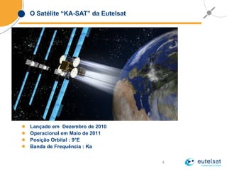 4
O Satélite “KA-SAT” da Eutelsat
 Lançado em Dezembro de 2010
 Operacional em Maio de 2011
 Posição Orbital : 9°E
 Banda de Frequência : Ka
 
