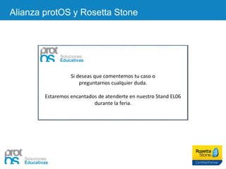 Alianza protOS y Rosetta Stone
Si deseas que comentemos tu caso o
preguntarnos cualquier duda.
Estaremos encantados de atenderte en nuestro Stand EL06
durante la feria.
 