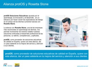 protOS, como proveedor de soluciones educativas de calidad en España, quiere con
esta alianza, dar un paso adelante en la mejora del servicio y atención a sus clientes.
Alianza protOS y Rosetta Stone
www.prot-os.com
protOS Soluciones Educativas apuesta por el
aprendizaje, la innovación y el desarrollo, en un
esfuerzo por hacer crecer las expectativas de trabajo
en el campo de los idiomas sumando fuerzas con
Rosetta Stone.
La alianza con Rosetta Stone, una de las empresas
más reconocidas en aprendizaje de idiomas, nos
permite incrementar de manera notable nuestras
soluciones enfocadas al desarrollo profesional de las
personas, su talento, competencias, y aptitudes.
protOS, como proveedor de soluciones educativas
de calidad en España, quiere con esta alianza, dar
un paso adelante en la mejora del servicio y atención
a sus clientes.
 