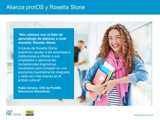 Alianza protOS y Rosetta Stone
“Nos aliamos con el líder de aprendizaje de idiomas a
nivel mundial, Rosetta Stone. A través de Rosetta
Stone queremos ayudar a las empresas e instituciones
a ofrecer a sus empleados o alumnos las competencias
lingüísticas necesarias para competir en una economía
mundialmente integrada y cada vez más diversa en el
ámbito cultural”.
Pablo Cervera, CEO de ProtOS, Soluciones
Educativas.
www.prot-os.com
“Nos aliamos con el líder de
aprendizaje de idiomas a nivel
mundial, Rosetta Stone.
A través de Rosetta Stone
queremos ayudar a las empresas e
instituciones a ofrecer a sus
empleados o alumnos las
competencias lingüísticas
necesarias para competir en una
economía mundialmente integrada
y cada vez más diversa en el
ámbito cultural”.
Pablo Cervera, CEO de ProtOS,
Soluciones Educativas.
 