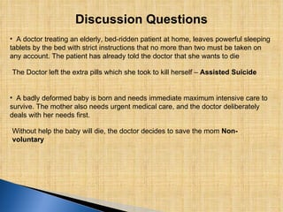 Discussion Questions A doctor treating an elderly, bed-ridden patient at home, leaves powerful sleeping tablets by the bed with strict instructions that no more than two must be taken on any account. The patient has already told the doctor that she wants to die The Doctor left the extra pills which she took to kill herself –  Assisted Suicide A badly deformed baby is born and needs immediate maximum intensive care to survive. The mother also needs urgent medical care, and the doctor deliberately deals with her needs first.  Without help the baby will die, the doctor decides to save the mom  Non-voluntary 