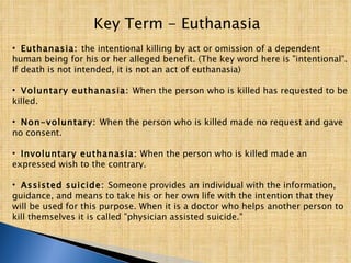 Key Term - Euthanasia Euthanasia:  the intentional killing by act or omission of a dependent human being for his or her alleged benefit. (The key word here is "intentional". If death is not intended, it is not an act of euthanasia)  Voluntary euthanasia:  When the person who is killed has requested to be killed.  Non-voluntary:  When the person who is killed made no request and gave no consent.  Involuntary euthanasia:  When the person who is killed made an expressed wish to the contrary.  Assisted suicide:  Someone provides an individual with the information, guidance, and means to take his or her own life with the intention that they will be used for this purpose. When it is a doctor who helps another person to kill themselves it is called "physician assisted suicide."  
