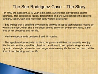 The Sue Rodriguez Case – The Story In 1993 the appellant, a 42‑year‑old mother, suffers from amyotrophic lateral sclerosis.  Her condition is rapidly deteriorating and she will soon lose the ability to swallow, speak, walk and move her body without assistance. She wishes that a qualified physician be allowed to set up technological means by which she might, when she is no longer able to enjoy life, by her own hand, at the time of her choosing, end her life. Her life expectancy is between 2 and 14 months.  The appellant does not wish to die so long as she still has the capacity to enjoy life, but wishes that a qualified physician be allowed to set up technological means by which she might, when she is no longer able to enjoy life, by her own hand, at the time of her choosing, end her life. 