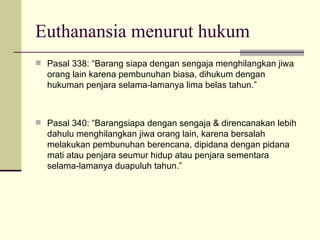 Euthanansia menurut hukum Pasal 338: “Barang siapa dengan sengaja menghilangkan jiwa orang lain karena pembunuhan biasa, dihukum dengan hukuman penjara selama-lamanya lima belas tahun.” Pasal 340: “Barangsiapa dengan sengaja & direncanakan lebih dahulu menghilangkan jiwa orang lain, karena bersalah melakukan pembunuhan berencana, dipidana dengan pidana mati atau penjara seumur hidup atau penjara sementara selama-lamanya duapuluh tahun.” 
