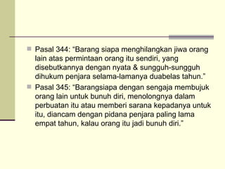 Pasal 344: “Barang siapa menghilangkan jiwa orang lain atas permintaan orang itu sendiri, yang disebutkannya dengan nyata & sungguh-sungguh dihukum penjara selama-lamanya duabelas tahun.” Pasal 345: “Barangsiapa dengan sengaja membujuk orang lain untuk bunuh diri, menolongnya dalam perbuatan itu atau memberi sarana kepadanya untuk itu, diancam dengan pidana penjara paling lama empat tahun, kalau orang itu jadi bunuh diri.” 