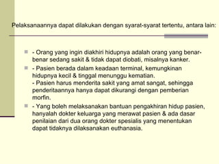 - Orang yang ingin diakhiri hidupnya adalah orang yang benar-benar sedang sakit & tidak dapat diobati, misalnya kanker. - Pasien berada dalam keadaan terminal, kemungkinan hidupnya kecil & tinggal menunggu kematian. - Pasien harus menderita sakit yang amat sangat, sehingga penderitaannya hanya dapat dikurangi dengan pemberian morfin. - Yang boleh melaksanakan bantuan pengakhiran hidup pasien, hanyalah dokter keluarga yang merawat pasien & ada dasar penilaian dari dua orang dokter spesialis yang menentukan dapat tidaknya dilaksanakan euthanasia. Pelaksanaannya dapat dilakukan dengan syarat-syarat tertentu, antara lain: 