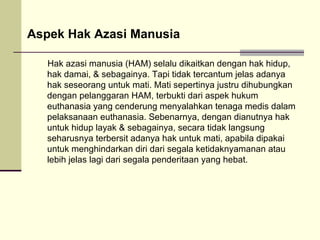 Hak azasi manusia (HAM) selalu dikaitkan dengan hak hidup, hak damai, & sebagainya. Tapi tidak tercantum jelas adanya hak seseorang untuk mati. Mati sepertinya justru dihubungkan dengan pelanggaran HAM, terbukti dari aspek hukum euthanasia yang cenderung menyalahkan tenaga medis dalam pelaksanaan euthanasia. Sebenarnya, dengan dianutnya hak untuk hidup layak & sebagainya, secara tidak langsung seharusnya terbersit adanya hak untuk mati, apabila dipakai untuk menghindarkan diri dari segala ketidaknyamanan atau lebih jelas lagi dari segala penderitaan yang hebat. Aspek Hak Azasi Manusia 