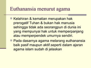 Euthanansia menurut agama Kelahiran & kematian merupakan hak prerogatif Tuhan & bukan hak manusia sehingga tidak ada seorangpun di dunia ini yang mempunyai hak untuk memperpanjang atau memperpendek umurnya sendiri.  Pada dasarnya agama melarang euthanansia baik pasif maupun aktif.seperti dalam ajaran agama islam sudah di jelaskan  