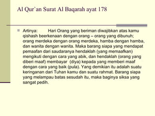 Al Qur`an Surat Al Baqarah ayat 178 Artinya:  Hari Orang yang beriman diwajibkan atas kamu qishash beerkenaan dengan orang – orang yang dibunuh; orang merdeka dengan orang merdeka, hamba dengan hamba, dan wanita dengan wanita. Maka barang siapa yang mendapat pemaafan dari saudaranya hendaklah (yang memaafkan) mengikuti dengan cara yang abik, dan hendaklah (orang yang diberi maaf) membayar  (diya) kepada yang memberi maaf dengan cara yang baik (pula). Yang demikian itu adalah suatu keringanan dari Tuhan kamu dan suatu rahmat. Barang siapa yang melampau batas sesudah itu, maka baginya siksa yang sangat pedih. 